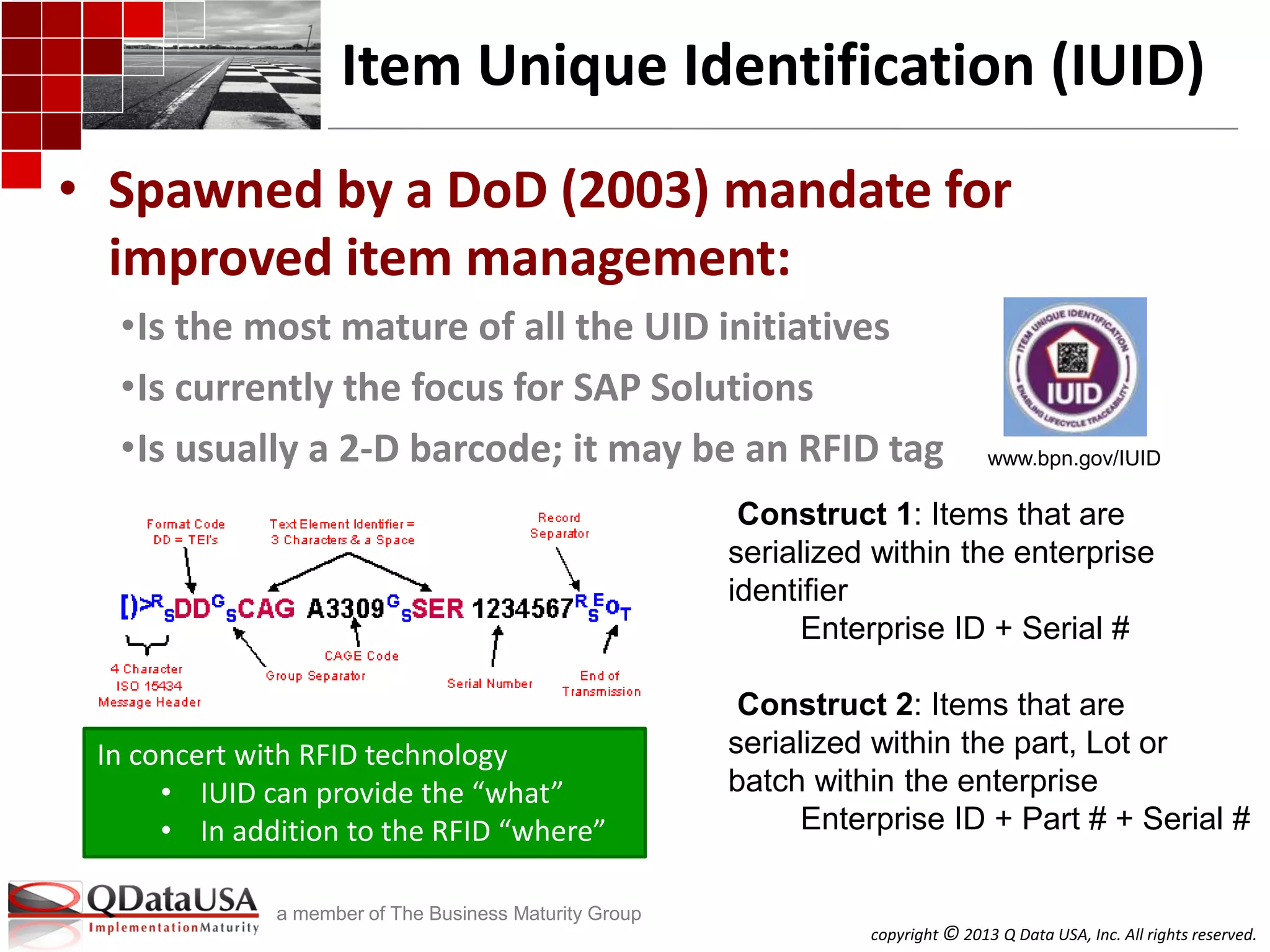 copyright © 2013 Q Data USA, Inc. All rights reserved.
a member of The Business Maturity Group
Item Unique Identification (IUID)
• Spawned by a DoD (2003) mandate for
improved item management:
•Is the most mature of all the UID initiatives
•Is currently the focus for SAP Solutions
•Is usually a 2-D barcode; it may be an RFID tag
Construct 1: Items that are
serialized within the enterprise
identifier
Enterprise ID + Serial #
Construct 2: Items that are
serialized within the part, Lot or
batch within the enterprise
Enterprise ID + Part # + Serial #
www.bpn.gov/IUID
In concert with RFID technology
• IUID can provide the “what”
• In addition to the RFID “where”
 