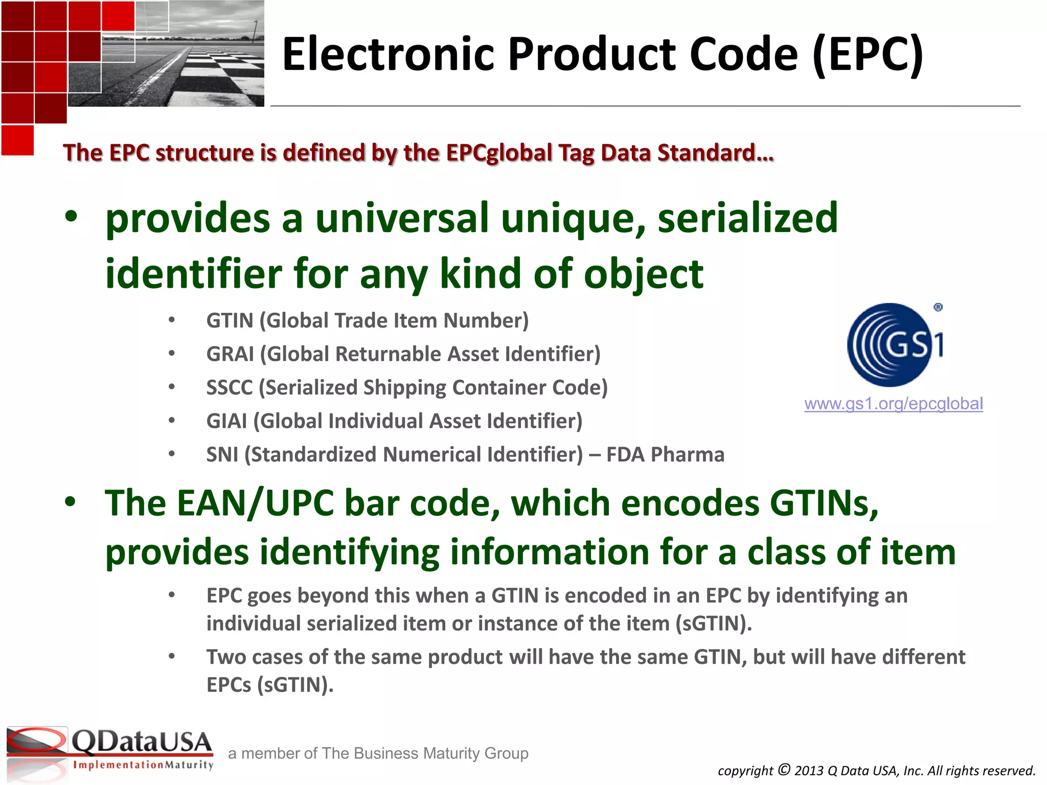 copyright © 2013 Q Data USA, Inc. All rights reserved.
a member of The Business Maturity Group
Electronic Product Code (EPC)
• provides a universal unique, serialized
identifier for any kind of object
• GTIN (Global Trade Item Number)
• GRAI (Global Returnable Asset Identifier)
• SSCC (Serialized Shipping Container Code)
• GIAI (Global Individual Asset Identifier)
• SNI (Standardized Numerical Identifier) – FDA Pharma
• The EAN/UPC bar code, which encodes GTINs,
provides identifying information for a class of item
• EPC goes beyond this when a GTIN is encoded in an EPC by identifying an
individual serialized item or instance of the item (sGTIN).
• Two cases of the same product will have the same GTIN, but will have different
EPCs (sGTIN).
The EPC structure is defined by the EPCglobal Tag Data Standard…
www.gs1.org/epcglobal
 