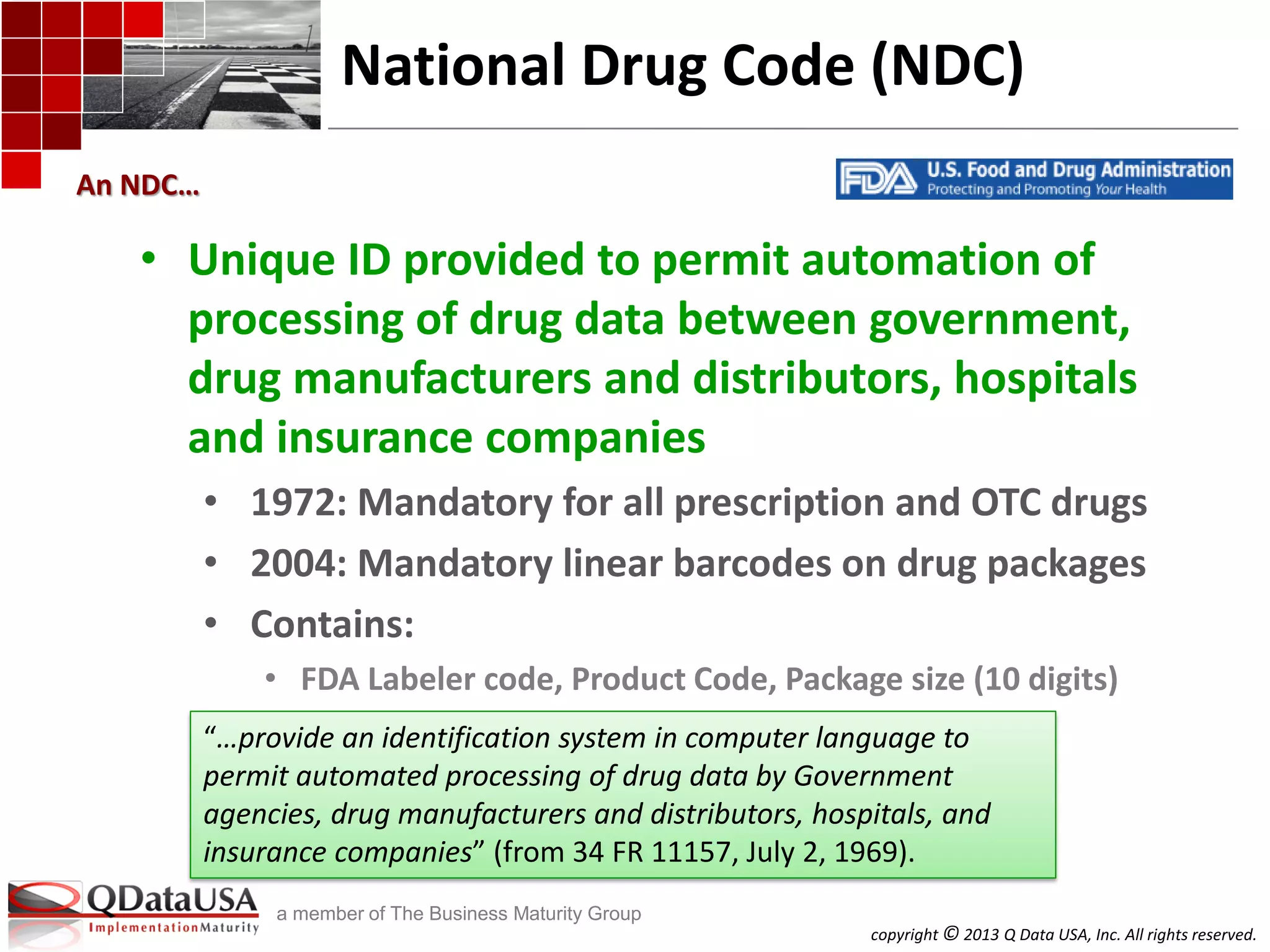 copyright © 2013 Q Data USA, Inc. All rights reserved.
a member of The Business Maturity Group
National Drug Code (NDC)
• Unique ID provided to permit automation of
processing of drug data between government,
drug manufacturers and distributors, hospitals
and insurance companies
• 1972: Mandatory for all prescription and OTC drugs
• 2004: Mandatory linear barcodes on drug packages
• Contains:
• FDA Labeler code, Product Code, Package size (10 digits)
An NDC…
“…provide an identification system in computer language to
permit automated processing of drug data by Government
agencies, drug manufacturers and distributors, hospitals, and
insurance companies” (from 34 FR 11157, July 2, 1969).
 