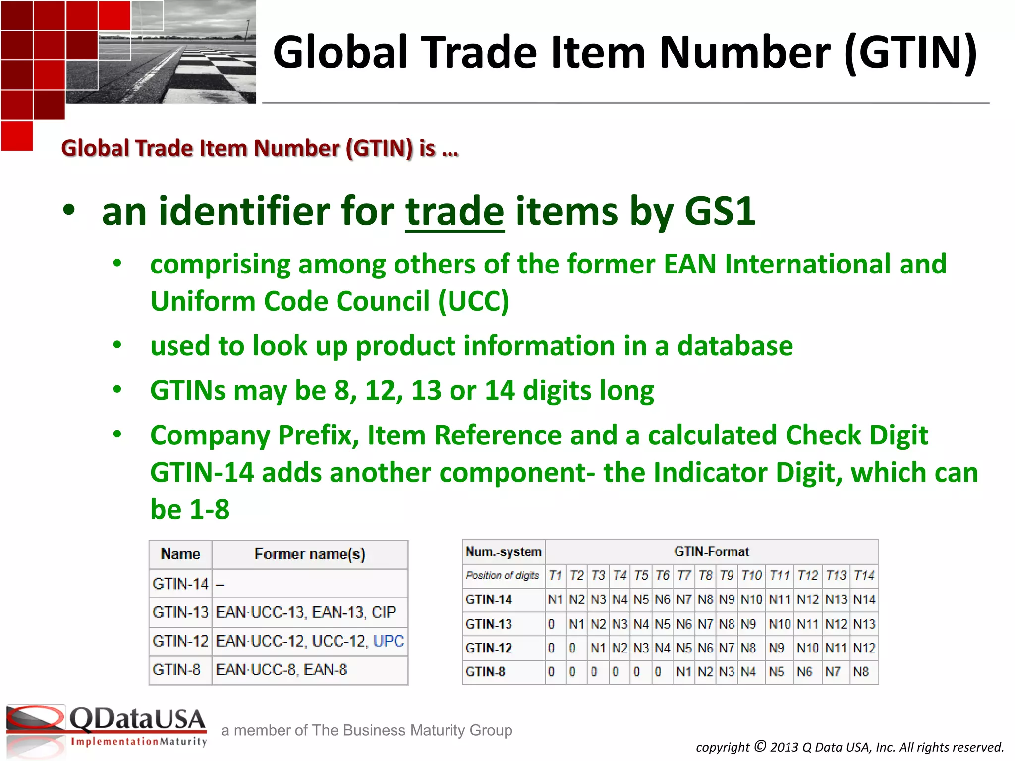 copyright © 2013 Q Data USA, Inc. All rights reserved.
a member of The Business Maturity Group
Global Trade Item Number (GTIN)
• an identifier for trade items by GS1
• comprising among others of the former EAN International and
Uniform Code Council (UCC)
• used to look up product information in a database
• GTINs may be 8, 12, 13 or 14 digits long
• Company Prefix, Item Reference and a calculated Check Digit
GTIN-14 adds another component- the Indicator Digit, which can
be 1-8
Global Trade Item Number (GTIN) is …
 