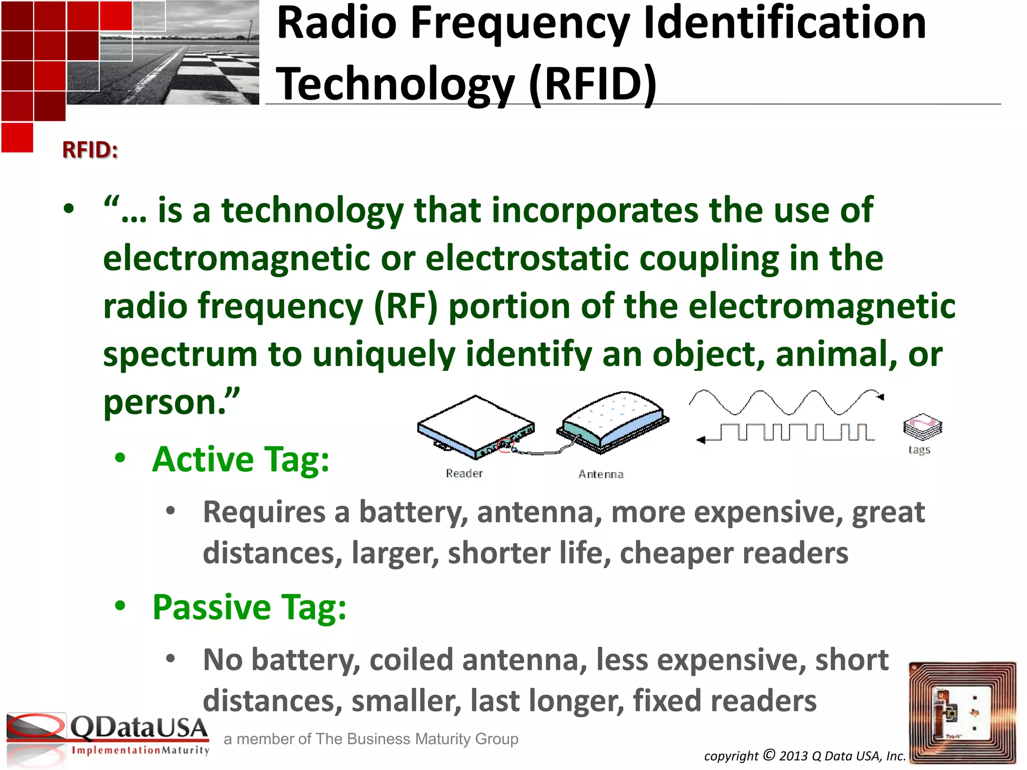 copyright © 2013 Q Data USA, Inc. All rights reserved.
a member of The Business Maturity Group
• “… is a technology that incorporates the use of
electromagnetic or electrostatic coupling in the
radio frequency (RF) portion of the electromagnetic
spectrum to uniquely identify an object, animal, or
person.”
• Active Tag:
• Requires a battery, antenna, more expensive, great
distances, larger, shorter life, cheaper readers
• Passive Tag:
• No battery, coiled antenna, less expensive, short
distances, smaller, last longer, fixed readers
Radio Frequency Identification
Technology (RFID)
RFID:
 