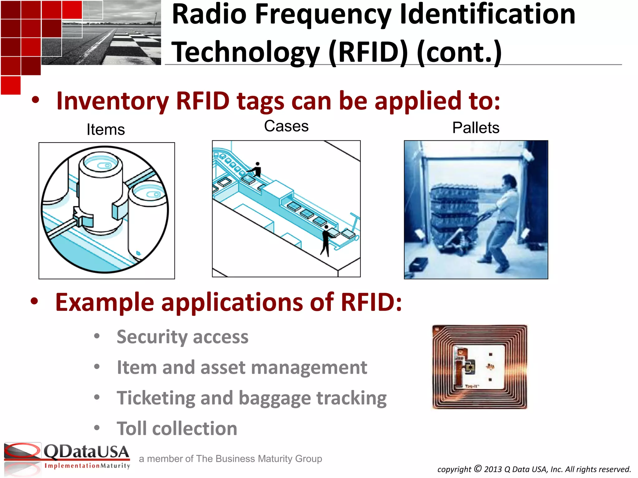 copyright © 2013 Q Data USA, Inc. All rights reserved.
a member of The Business Maturity Group
• Example applications of RFID:
• Security access
• Item and asset management
• Ticketing and baggage tracking
• Toll collection
Radio Frequency Identification
Technology (RFID) (cont.)
• Inventory RFID tags can be applied to:
Cases PalletsItems
 