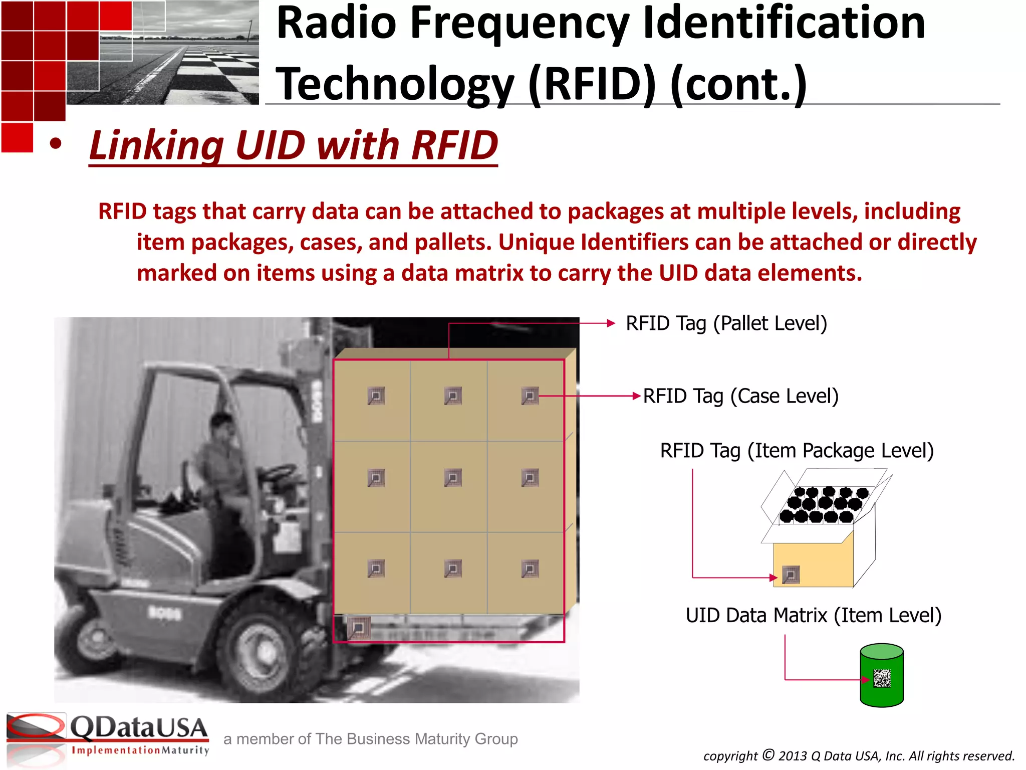 copyright © 2013 Q Data USA, Inc. All rights reserved.
a member of The Business Maturity Group
UID Data Matrix (Item Level)
Radio Frequency Identification
Technology (RFID) (cont.)
RFID tags that carry data can be attached to packages at multiple levels, including
item packages, cases, and pallets. Unique Identifiers can be attached or directly
marked on items using a data matrix to carry the UID data elements.
• Linking UID with RFID
RFID Tag (Pallet Level)
RFID Tag (Case Level)
RFID Tag (Item Package Level)
 