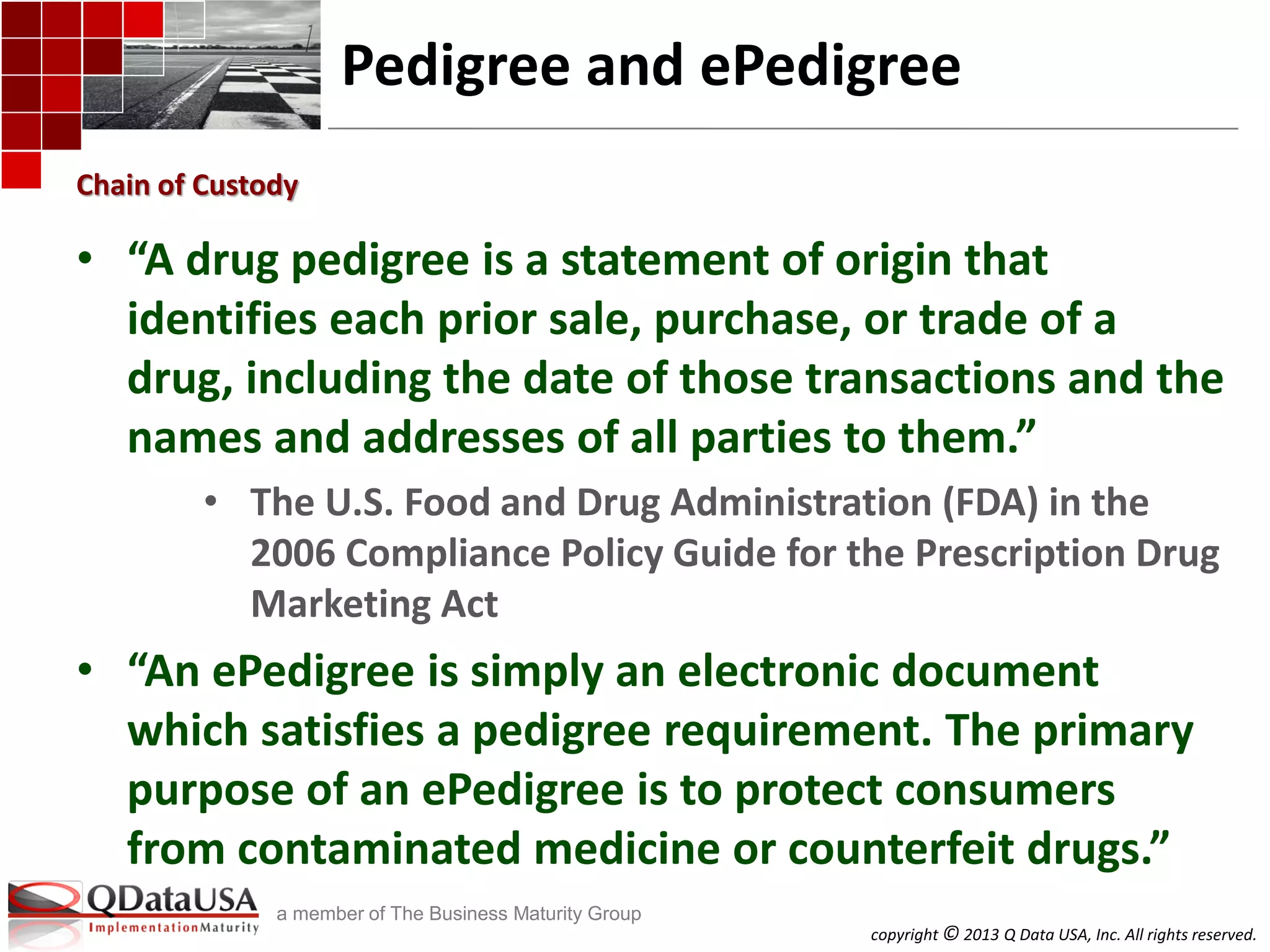 copyright © 2013 Q Data USA, Inc. All rights reserved.
a member of The Business Maturity Group
Pedigree and ePedigree
• “A drug pedigree is a statement of origin that
identifies each prior sale, purchase, or trade of a
drug, including the date of those transactions and the
names and addresses of all parties to them.”
• The U.S. Food and Drug Administration (FDA) in the
2006 Compliance Policy Guide for the Prescription Drug
Marketing Act
• “An ePedigree is simply an electronic document
which satisfies a pedigree requirement. The primary
purpose of an ePedigree is to protect consumers
from contaminated medicine or counterfeit drugs.”
Chain of Custody
 