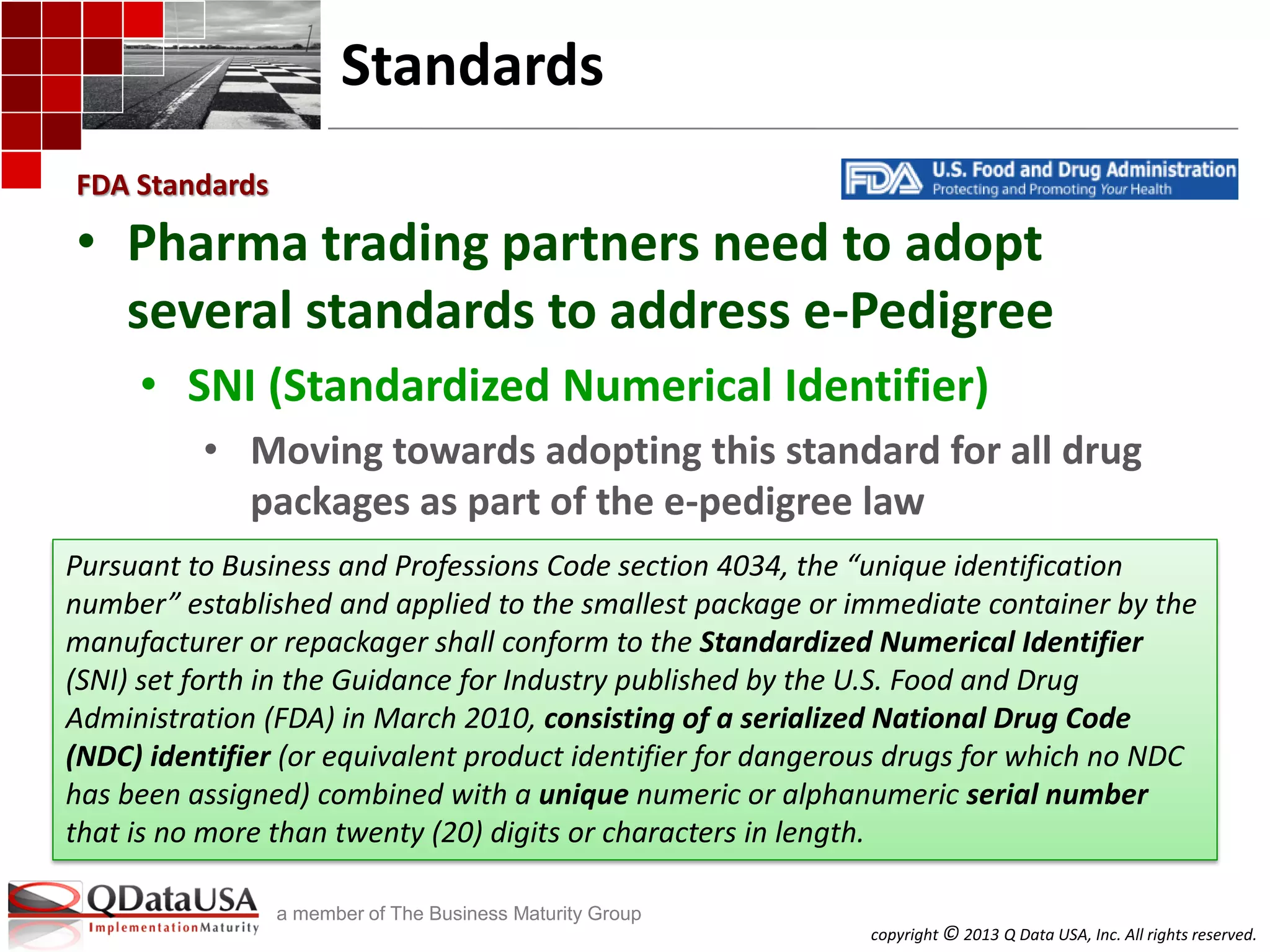 copyright © 2013 Q Data USA, Inc. All rights reserved.
a member of The Business Maturity Group
Standards
• Pharma trading partners need to adopt
several standards to address e-Pedigree
• SNI (Standardized Numerical Identifier)
• Moving towards adopting this standard for all drug
packages as part of the e-pedigree law
FDA Standards
Pursuant to Business and Professions Code section 4034, the “unique identification
number” established and applied to the smallest package or immediate container by the
manufacturer or repackager shall conform to the Standardized Numerical Identifier
(SNI) set forth in the Guidance for Industry published by the U.S. Food and Drug
Administration (FDA) in March 2010, consisting of a serialized National Drug Code
(NDC) identifier (or equivalent product identifier for dangerous drugs for which no NDC
has been assigned) combined with a unique numeric or alphanumeric serial number
that is no more than twenty (20) digits or characters in length.
 