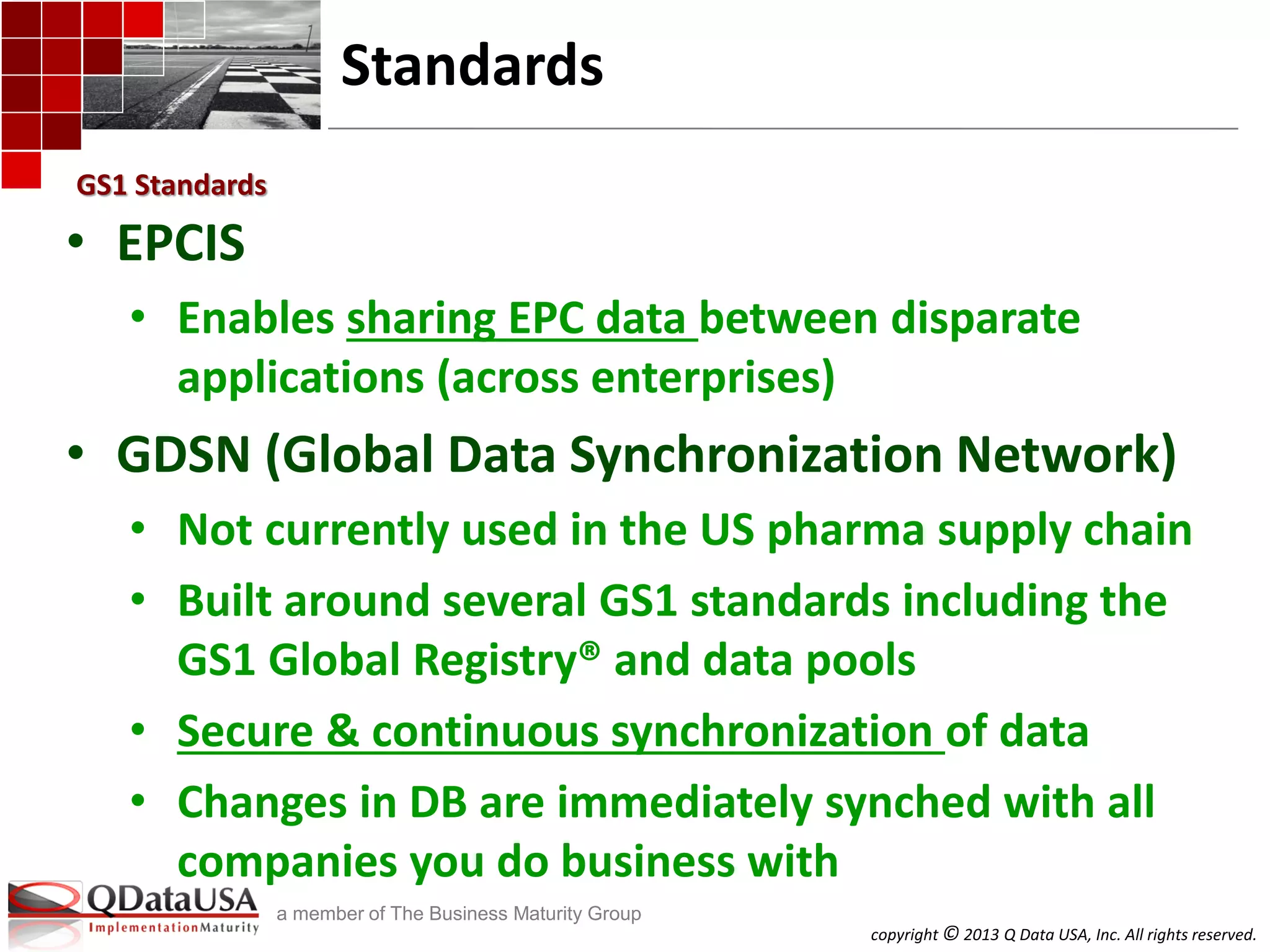copyright © 2013 Q Data USA, Inc. All rights reserved.
a member of The Business Maturity Group
Standards
• EPCIS
• Enables sharing EPC data between disparate
applications (across enterprises)
• GDSN (Global Data Synchronization Network)
• Not currently used in the US pharma supply chain
• Built around several GS1 standards including the
GS1 Global Registry® and data pools
• Secure & continuous synchronization of data
• Changes in DB are immediately synched with all
companies you do business with
GS1 Standards
 