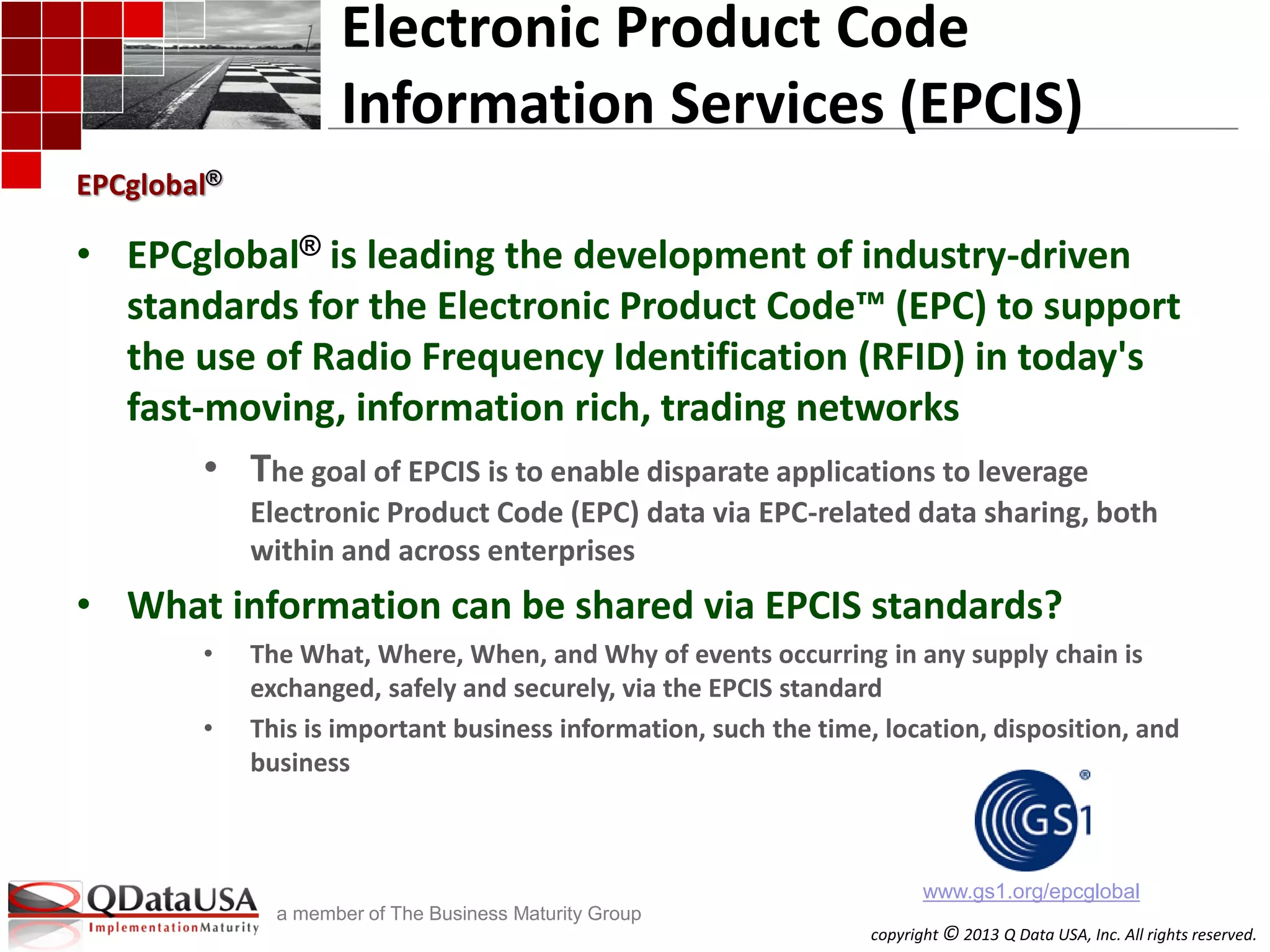 copyright © 2013 Q Data USA, Inc. All rights reserved.
a member of The Business Maturity Group
Electronic Product Code
Information Services (EPCIS)
• EPCglobal® is leading the development of industry-driven
standards for the Electronic Product Code™ (EPC) to support
the use of Radio Frequency Identification (RFID) in today's
fast-moving, information rich, trading networks
• The goal of EPCIS is to enable disparate applications to leverage
Electronic Product Code (EPC) data via EPC-related data sharing, both
within and across enterprises
• What information can be shared via EPCIS standards?
• The What, Where, When, and Why of events occurring in any supply chain is
exchanged, safely and securely, via the EPCIS standard
• This is important business information, such the time, location, disposition, and
business
EPCglobal®
www.gs1.org/epcglobal
 
