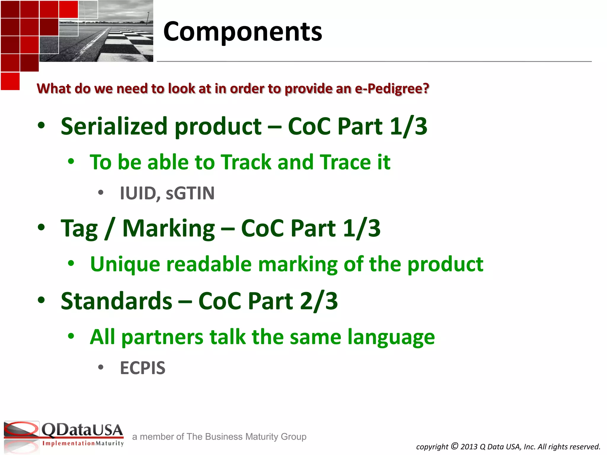 copyright © 2013 Q Data USA, Inc. All rights reserved.
a member of The Business Maturity Group
Components
• Serialized product – CoC Part 1/3
• To be able to Track and Trace it
• IUID, sGTIN
• Tag / Marking – CoC Part 1/3
• Unique readable marking of the product
• Standards – CoC Part 2/3
• All partners talk the same language
• ECPIS
What do we need to look at in order to provide an e-Pedigree?
 