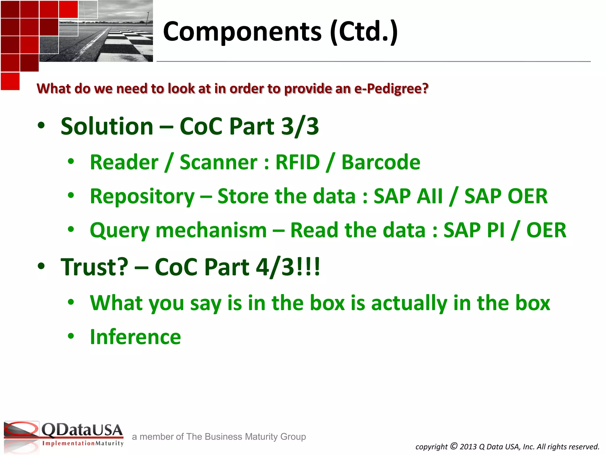 copyright © 2013 Q Data USA, Inc. All rights reserved.
a member of The Business Maturity Group
Components (Ctd.)
• Solution – CoC Part 3/3
• Reader / Scanner : RFID / Barcode
• Repository – Store the data : SAP AII / SAP OER
• Query mechanism – Read the data : SAP PI / OER
• Trust? – CoC Part 4/3!!!
• What you say is in the box is actually in the box
• Inference
What do we need to look at in order to provide an e-Pedigree?
 