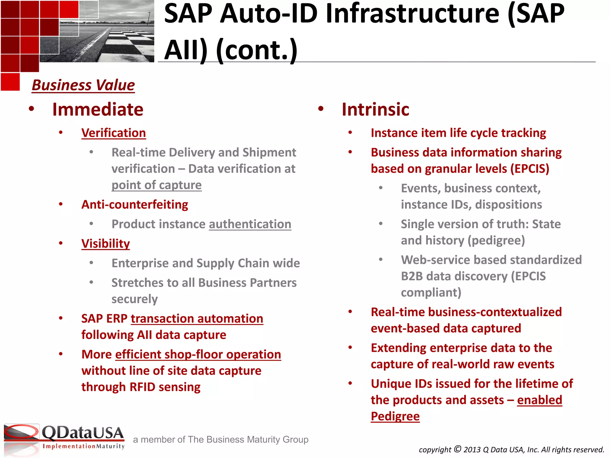 copyright © 2013 Q Data USA, Inc. All rights reserved.
a member of The Business Maturity Group
SAP Auto-ID Infrastructure (SAP
AII) (cont.)
• Immediate
• Verification
• Real-time Delivery and Shipment
verification – Data verification at
point of capture
• Anti-counterfeiting
• Product instance authentication
• Visibility
• Enterprise and Supply Chain wide
• Stretches to all Business Partners
securely
• SAP ERP transaction automation
following AII data capture
• More efficient shop-floor operation
without line of site data capture
through RFID sensing
• Intrinsic
• Instance item life cycle tracking
• Business data information sharing
based on granular levels (EPCIS)
• Events, business context,
instance IDs, dispositions
• Single version of truth: State
and history (pedigree)
• Web-service based standardized
B2B data discovery (EPCIS
compliant)
• Real-time business-contextualized
event-based data captured
• Extending enterprise data to the
capture of real-world raw events
• Unique IDs issued for the lifetime of
the products and assets – enabled
Pedigree
Business Value
 
