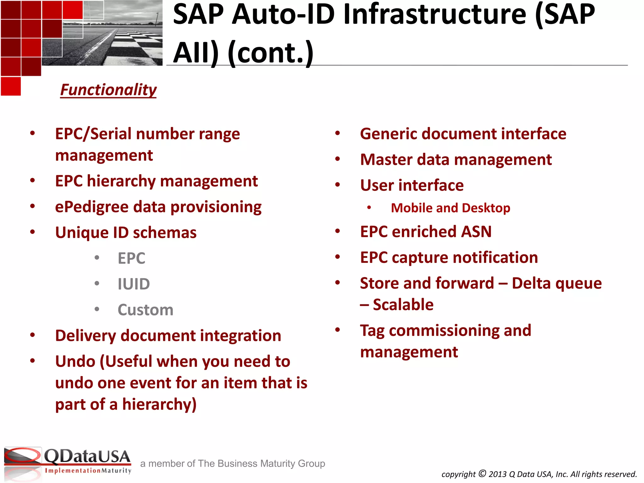 copyright © 2013 Q Data USA, Inc. All rights reserved.
a member of The Business Maturity Group
SAP Auto-ID Infrastructure (SAP
AII) (cont.)
• EPC/Serial number range
management
• EPC hierarchy management
• ePedigree data provisioning
• Unique ID schemas
• EPC
• IUID
• Custom
• Delivery document integration
• Undo (Useful when you need to
undo one event for an item that is
part of a hierarchy)
• Generic document interface
• Master data management
• User interface
• Mobile and Desktop
• EPC enriched ASN
• EPC capture notification
• Store and forward – Delta queue
– Scalable
• Tag commissioning and
management
Functionality
 