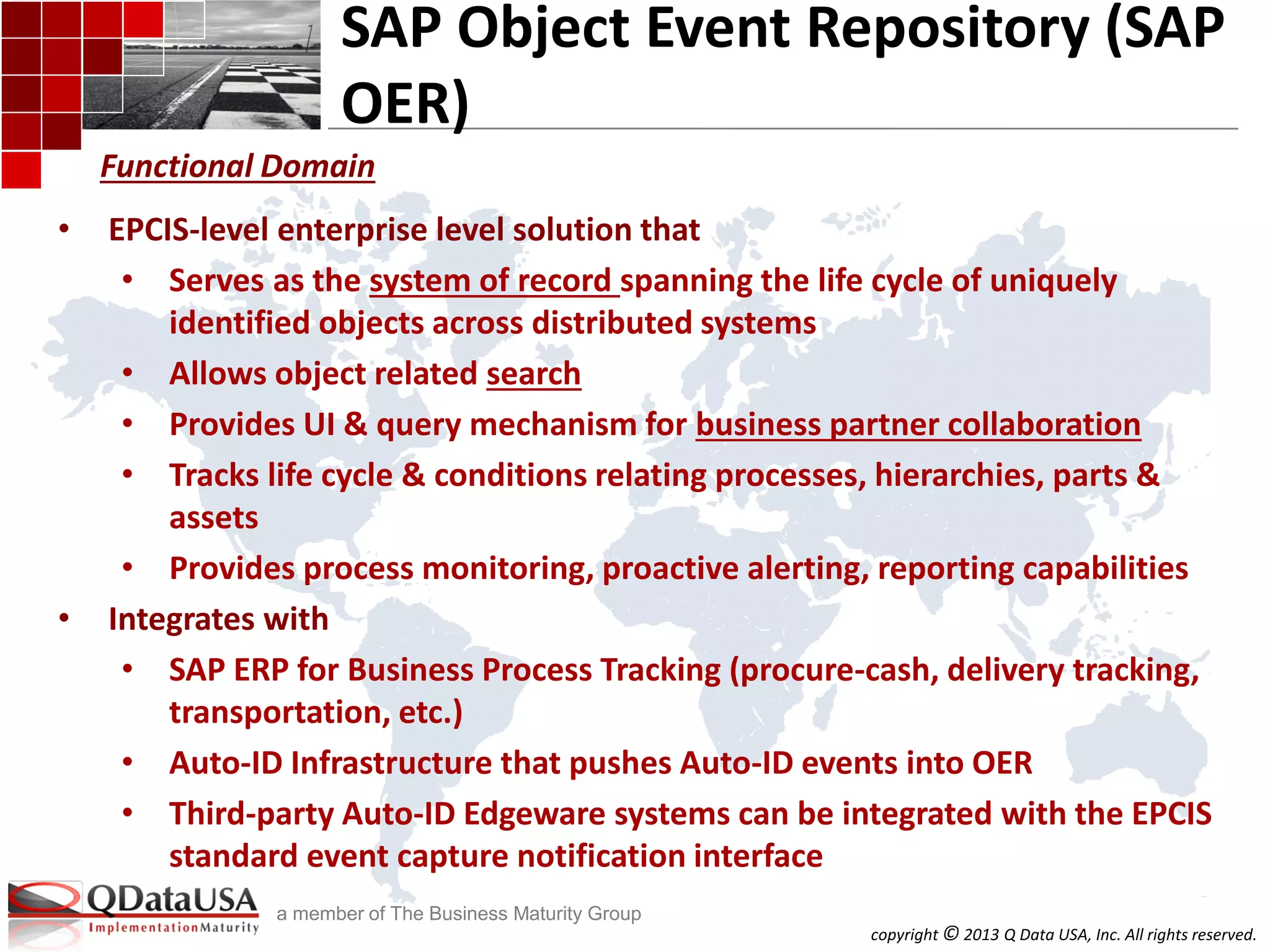 copyright © 2013 Q Data USA, Inc. All rights reserved.
a member of The Business Maturity Group
SAP Object Event Repository (SAP
OER)
• EPCIS-level enterprise level solution that
• Serves as the system of record spanning the life cycle of uniquely
identified objects across distributed systems
• Allows object related search
• Provides UI & query mechanism for business partner collaboration
• Tracks life cycle & conditions relating processes, hierarchies, parts &
assets
• Provides process monitoring, proactive alerting, reporting capabilities
• Integrates with
• SAP ERP for Business Process Tracking (procure-cash, delivery tracking,
transportation, etc.)
• Auto-ID Infrastructure that pushes Auto-ID events into OER
• Third-party Auto-ID Edgeware systems can be integrated with the EPCIS
standard event capture notification interface
Functional Domain
 