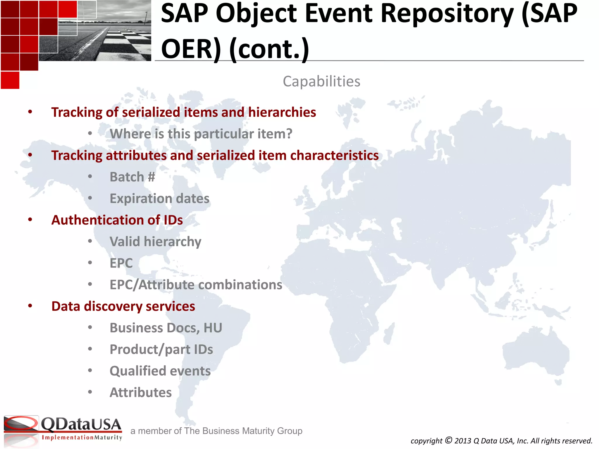 copyright © 2013 Q Data USA, Inc. All rights reserved.
a member of The Business Maturity Group
• Tracking of serialized items and hierarchies
• Where is this particular item?
• Tracking attributes and serialized item characteristics
• Batch #
• Expiration dates
• Authentication of IDs
• Valid hierarchy
• EPC
• EPC/Attribute combinations
• Data discovery services
• Business Docs, HU
• Product/part IDs
• Qualified events
• Attributes
SAP Object Event Repository (SAP
OER) (cont.)
Capabilities
 