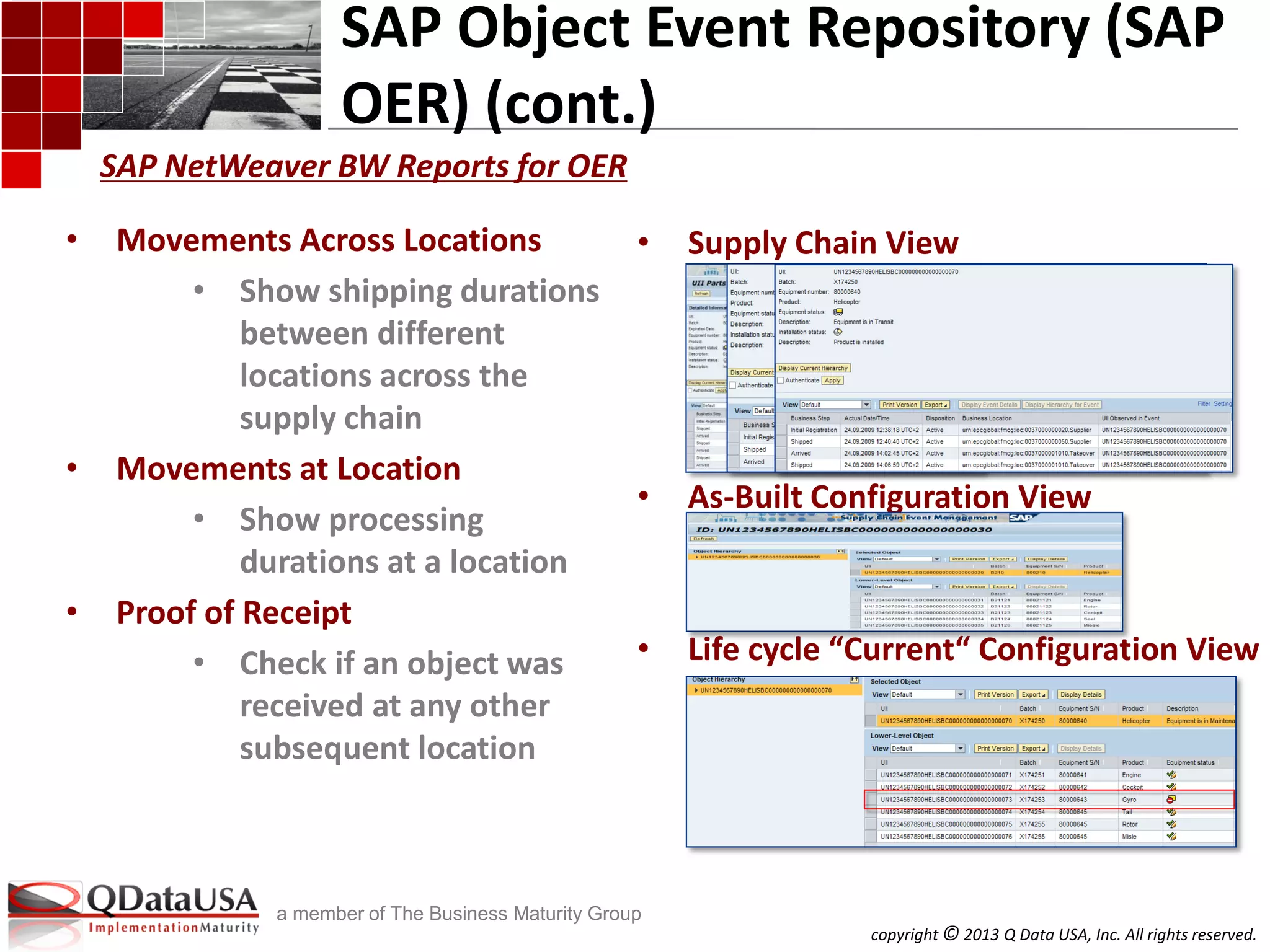 copyright © 2013 Q Data USA, Inc. All rights reserved.
a member of The Business Maturity Group
SAP Object Event Repository (SAP
OER) (cont.)
• Movements Across Locations
• Show shipping durations
between different
locations across the
supply chain
• Movements at Location
• Show processing
durations at a location
• Proof of Receipt
• Check if an object was
received at any other
subsequent location
• Supply Chain View
• As-Built Configuration View
• Life cycle “Current“ Configuration View
SAP NetWeaver BW Reports for OER
 