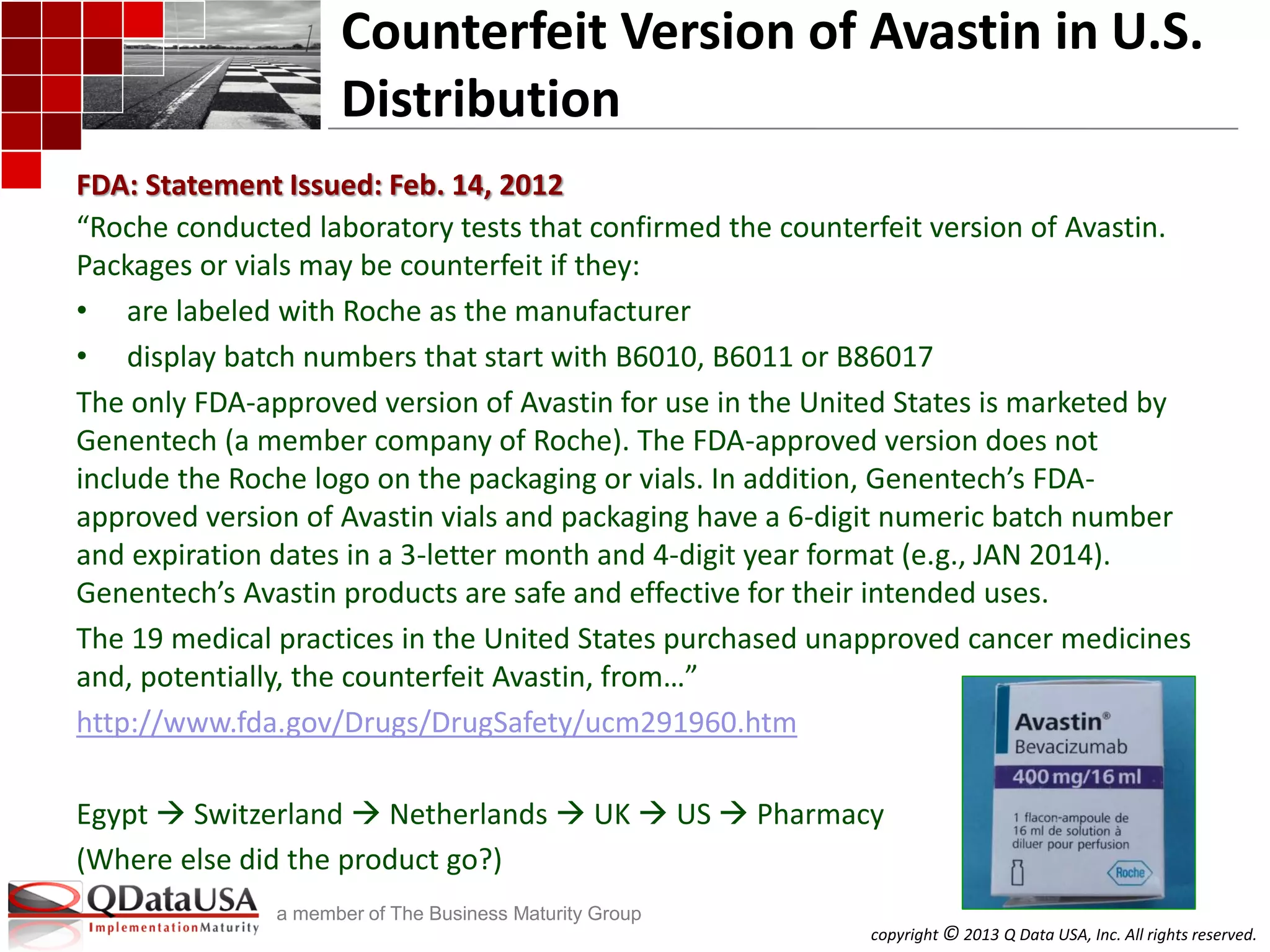 copyright © 2013 Q Data USA, Inc. All rights reserved.
a member of The Business Maturity Group
Counterfeit Version of Avastin in U.S.
Distribution
“Roche conducted laboratory tests that confirmed the counterfeit version of Avastin.
Packages or vials may be counterfeit if they:
• are labeled with Roche as the manufacturer
• display batch numbers that start with B6010, B6011 or B86017
The only FDA-approved version of Avastin for use in the United States is marketed by
Genentech (a member company of Roche). The FDA-approved version does not
include the Roche logo on the packaging or vials. In addition, Genentech’s FDA-
approved version of Avastin vials and packaging have a 6-digit numeric batch number
and expiration dates in a 3-letter month and 4-digit year format (e.g., JAN 2014).
Genentech’s Avastin products are safe and effective for their intended uses.
The 19 medical practices in the United States purchased unapproved cancer medicines
and, potentially, the counterfeit Avastin, from…”
http://www.fda.gov/Drugs/DrugSafety/ucm291960.htm
Egypt  Switzerland  Netherlands  UK  US  Pharmacy
(Where else did the product go?)
FDA: Statement Issued: Feb. 14, 2012
 