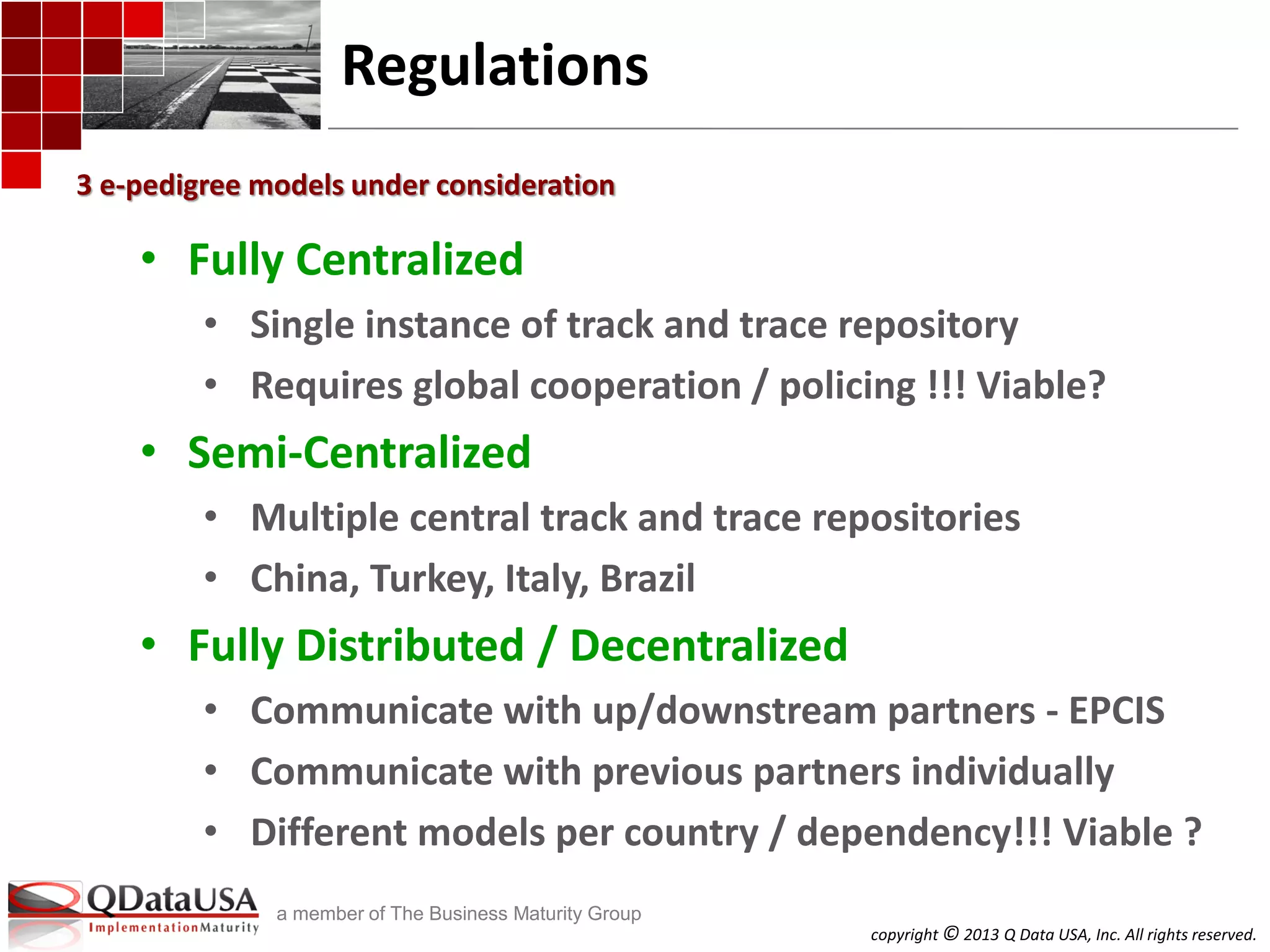 copyright © 2013 Q Data USA, Inc. All rights reserved.
a member of The Business Maturity Group
Regulations
• Fully Centralized
• Single instance of track and trace repository
• Requires global cooperation / policing !!! Viable?
• Semi-Centralized
• Multiple central track and trace repositories
• China, Turkey, Italy, Brazil
• Fully Distributed / Decentralized
• Communicate with up/downstream partners - EPCIS
• Communicate with previous partners individually
• Different models per country / dependency!!! Viable ?
3 e-pedigree models under consideration
 