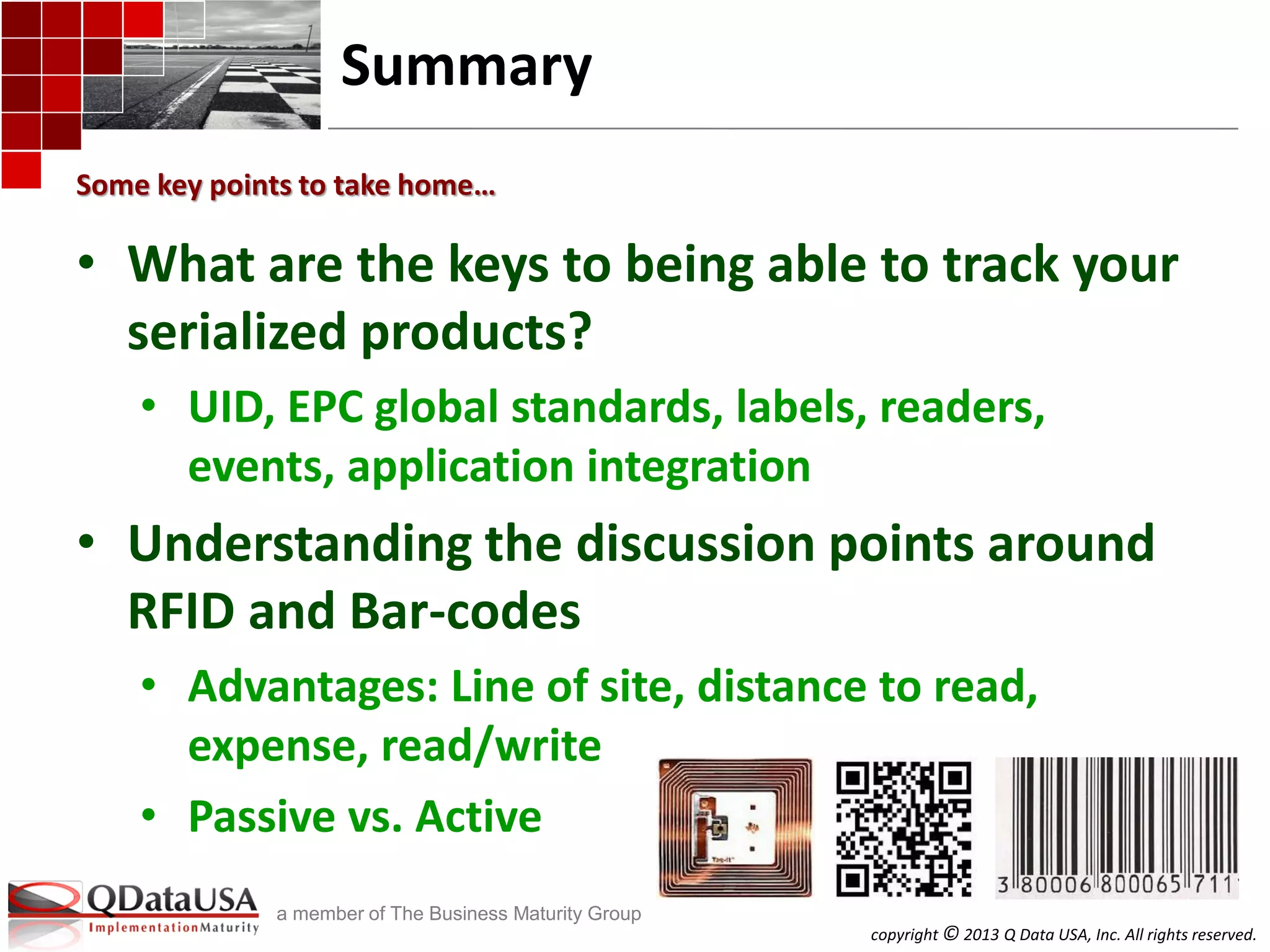 copyright © 2013 Q Data USA, Inc. All rights reserved.
a member of The Business Maturity Group
Summary
• What are the keys to being able to track your
serialized products?
• UID, EPC global standards, labels, readers,
events, application integration
• Understanding the discussion points around
RFID and Bar-codes
• Advantages: Line of site, distance to read,
expense, read/write
• Passive vs. Active
Some key points to take home…
 