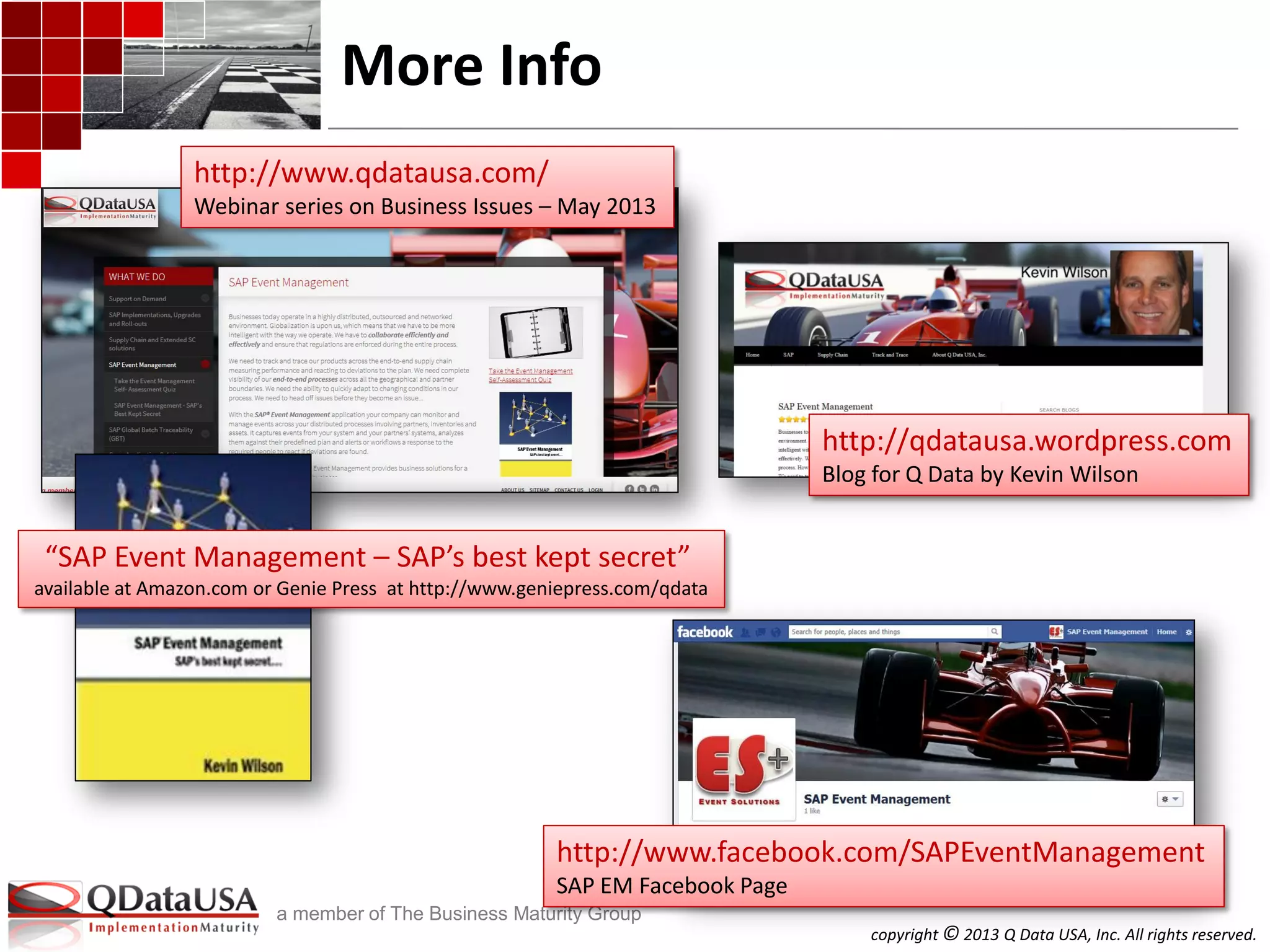copyright © 2013 Q Data USA, Inc. All rights reserved.
a member of The Business Maturity Group
More Info
http://www.qdatausa.com/
Webinar series on Business Issues – May 2013
http://www.facebook.com/SAPEventManagement
SAP EM Facebook Page
http://qdatausa.wordpress.com
Blog for Q Data by Kevin Wilson
“SAP Event Management – SAP’s best kept secret”
available at Amazon.com or Genie Press at http://www.geniepress.com/qdata
 