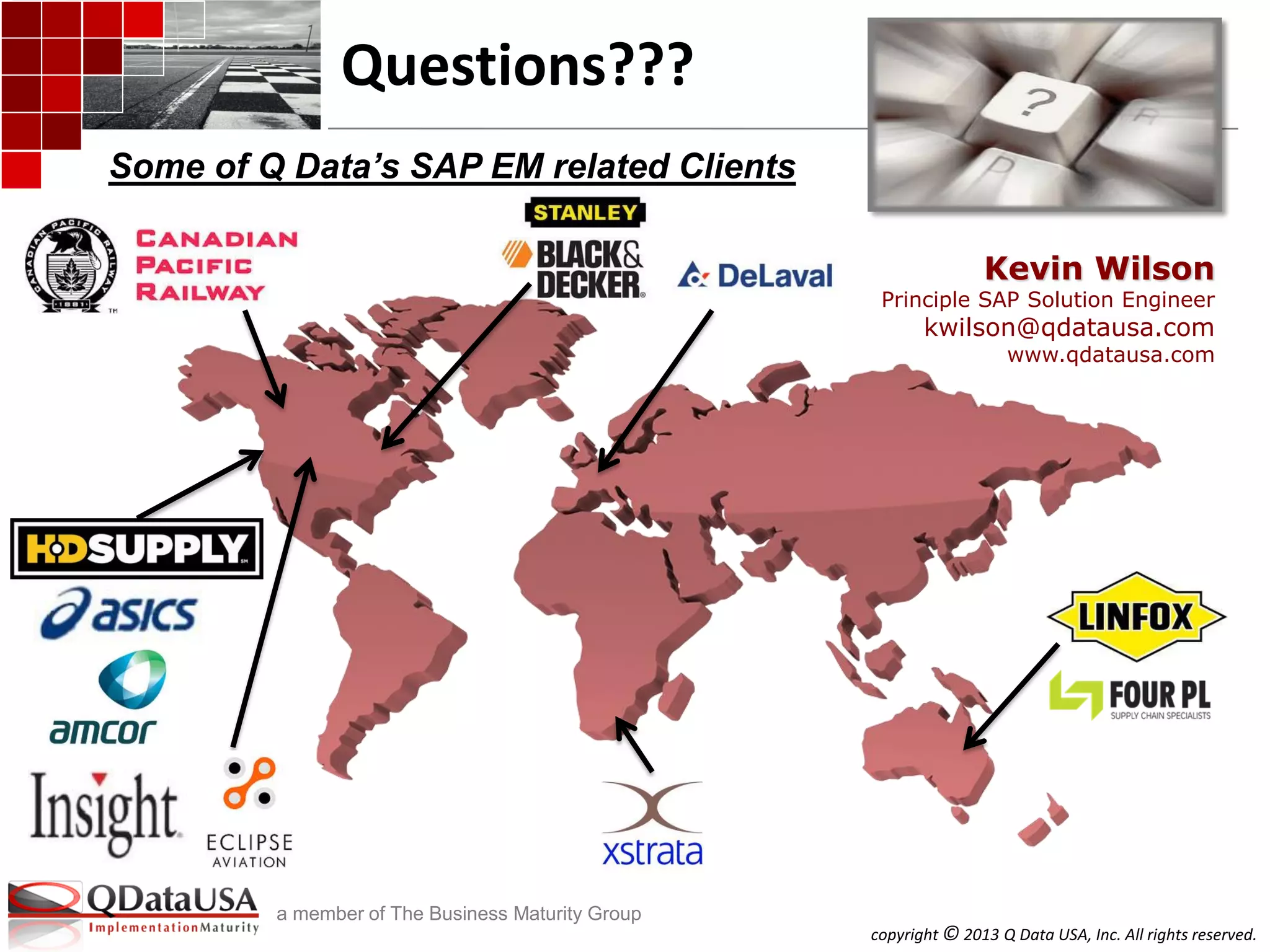 copyright © 2013 Q Data USA, Inc. All rights reserved.
a member of The Business Maturity Group
Questions???
Some of Q Data’s SAP EM related Clients
Kevin Wilson
Principle SAP Solution Engineer
kwilson@qdatausa.com
www.qdatausa.com
 