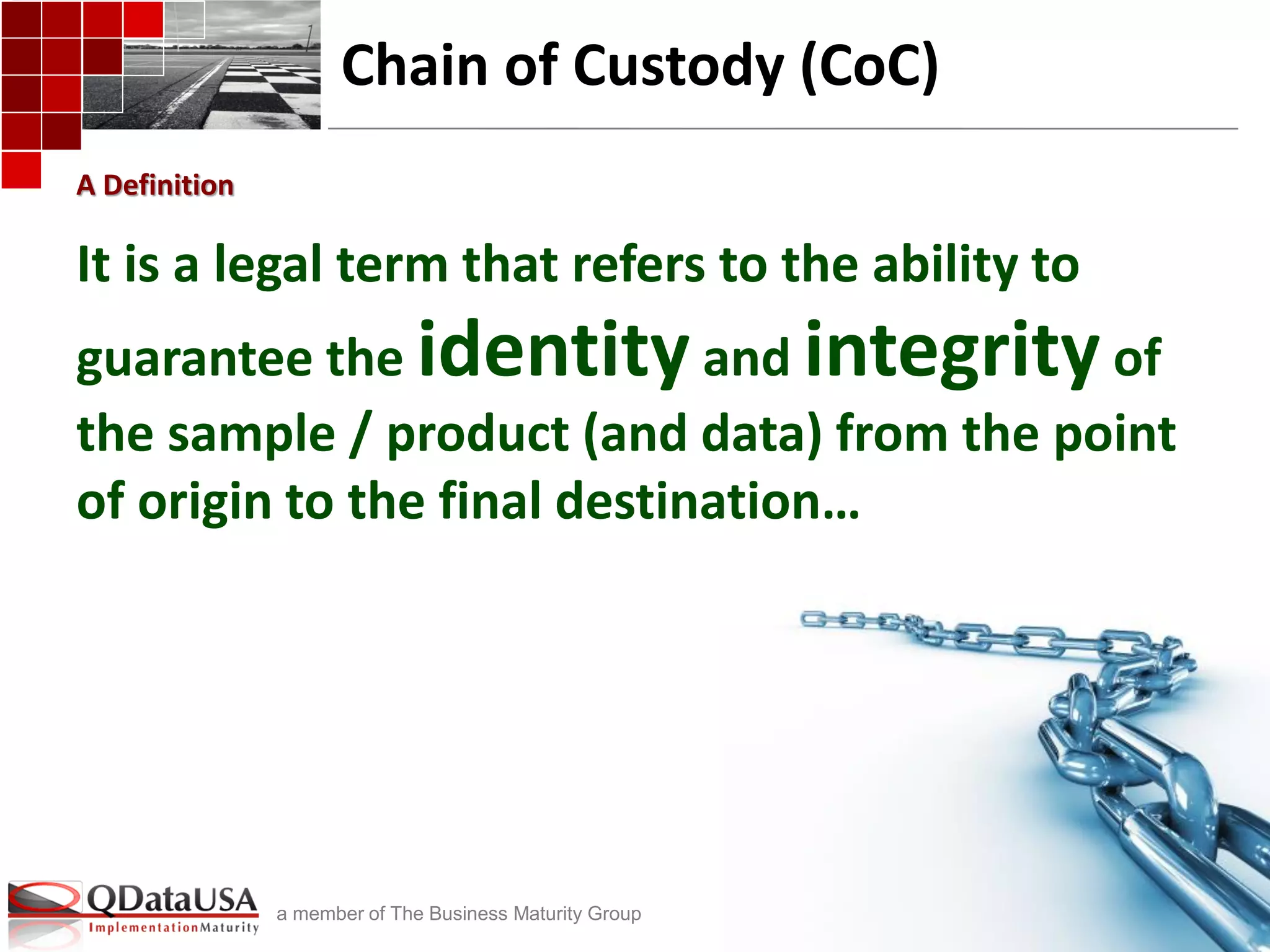 copyright © 2013 Q Data USA, Inc. All rights reserved.
a member of The Business Maturity Group
Chain of Custody (CoC)
It is a legal term that refers to the ability to
guarantee the identityand integrityof
the sample / product (and data) from the point
of origin to the final destination…
A Definition
 