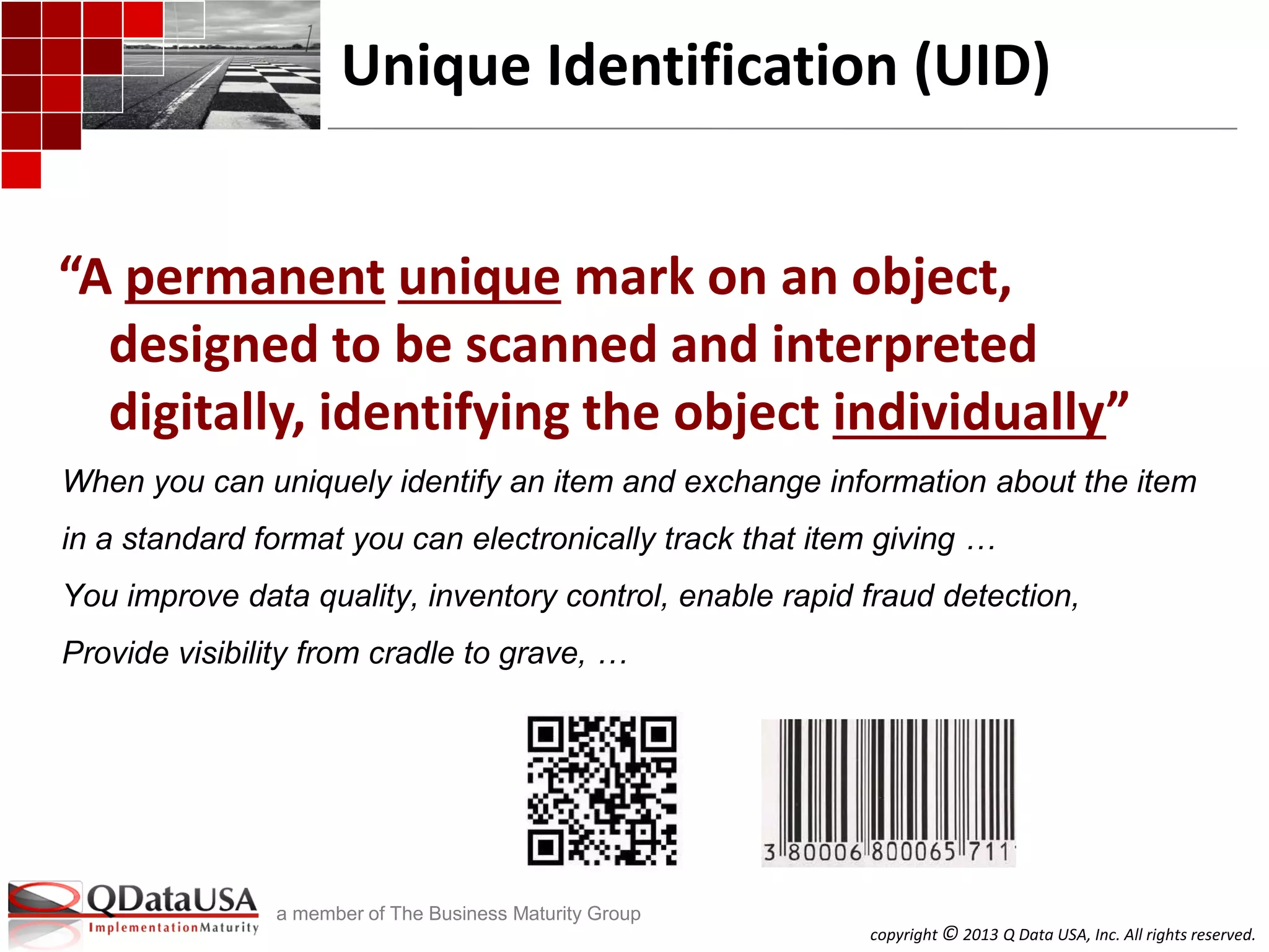 copyright © 2013 Q Data USA, Inc. All rights reserved.
a member of The Business Maturity Group
“A permanent unique mark on an object,
designed to be scanned and interpreted
digitally, identifying the object individually”
Unique Identification (UID)
When you can uniquely identify an item and exchange information about the item
in a standard format you can electronically track that item giving …
You improve data quality, inventory control, enable rapid fraud detection,
Provide visibility from cradle to grave, …
 