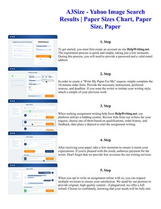 A3Size - Yahoo Image Search
Results | Paper Sizes Chart, Paper
Size, Paper
1. Step
To get started, you must first create an account on site HelpWriting.net.
The registration process is quick and simple, taking just a few moments.
During this process, you will need to provide a password and a valid email
address.
2. Step
In order to create a "Write My Paper For Me" request, simply complete the
10-minute order form. Provide the necessary instructions, preferred
sources, and deadline. If you want the writer to imitate your writing style,
attach a sample of your previous work.
3. Step
When seeking assignment writing help from HelpWriting.net, our
platform utilizes a bidding system. Review bids from our writers for your
request, choose one of them based on qualifications, order history, and
feedback, then place a deposit to start the assignment writing.
4. Step
After receiving your paper, take a few moments to ensure it meets your
expectations. If you're pleased with the result, authorize payment for the
writer. Don't forget that we provide free revisions for our writing services.
5. Step
When you opt to write an assignment online with us, you can request
multiple revisions to ensure your satisfaction. We stand by our promise to
provide original, high-quality content - if plagiarized, we offer a full
refund. Choose us confidently, knowing that your needs will be fully met.
A3Size - Yahoo Image Search Results | Paper Sizes Chart, Paper Size, Paper A3Size - Yahoo Image Search Results
| Paper Sizes Chart, Paper Size, Paper
 