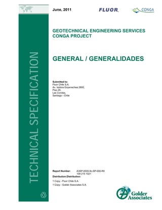 June, 2011
GEOTECHNICAL ENGINEERING SERVICES
CONGA PROJECT
GENERAL / GENERALIDADES
TECHNICALSPECIFICATION
Report Number: A3SP-0000-9c-SP-000-R0
109 215 1021
Distribution:Distribution:
1 Copy - Fluor Chile S.A.
1 Copy - Golder Associates S.A.
Submitted to:
Fluor Chile S.A.
Av. Isidora Goyenechea 2800,
Piso 29,
Las Condes,
Santiago - Chile
 