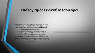 Υπολογισμός Γενικού Μέσου όρου.
• Ο μέσος όρος της βαθμολογίας των δύο
τετραμήνων αποτελεί τον προφορικό
βαθμό για κάθε μάθημα.
O ετήσιος βαθμός για κάθε μάθημα
υπολογίζεται ως μέσος όρος του
προφορικού βαθμού και του βαθμού της
τελικής γραπτής εξέτασης (με προσέγγιση
δεκάτου).
• Για τον υπολογισμό του Γενικού ΜέσουΌρου (Γ.Μ.Ο.) τηςΑ'Λυκείου πρέπει πρώτα να υπολογιστεί ο μέσος όρος σε κάθε ένα από τα τρία ενιαία μαθήματα (Ελληνική Γλώσσα, Μαθηματικά, Φυσικές Επιστήμες).
Στη συνέχεια, το μέσο όρο του κάθε κλάδου τον πολλαπλασιάζουμε με το πλήθος των μαθημάτων ανά κλάδο. Αθροίζοντας τα παραπάνω γινόμενα και τους γενικούς βαθμούς των μη κλαδικών μαθημάτων και στη
συνέχεια διαιρώντας το άθροισμα με το πλήθος όλων των διακριτών μαθημάτων (κλάδοι και αυτόνομα μαθήματα) προκύπτει ο Γενικός ΜέσοςΌρος τηςΑ΄Λυκείου.
 