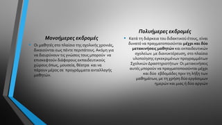 Μονοήμερες εκδρομές
• Οι μαθητές στο πλαίσιο της σχολικής χρονιάς,
δικαιούνται εως πέντε περιπάτους. Ακόμη για
να διευρύνουν τις γνώσεις τους μπορούν να
επισκεφτούν διάφορους εκπαιδευτικούς
χώρους όπως, μουσεία, θέατρα και να
πάρουν μέρος σε προγράμματα ανταλλαγής
μαθητών.
Πολυήμερες εκδρομές
• Κατά τη διάρκεια του διδακτικού έτους, είναι
δυνατό να πραγματοποιούνται μέχρι και δύο
μετακινήσεις μαθητών και εκπαιδευτικών
σχολείων. με διανυκτέρευση, στο πλαίσιο
υλοποίησης εγκεκριμένων προγραμμάτων
Σχολικών Δραστηριοτήτων Οι μετακινήσεις
αυτές μπορούν να πραγματοποιούνται μέχρι
και δύο εβδομάδες πριν τη λήξη των
μαθημάτων, με τη χρήση δύο εργάσιμων
ημερών και μιας ή δύο αργιών
 