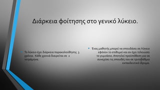 Διάρκεια φοίτησης στο γενικό λύκειο.
• Το λύκειο έχει διάρκεια παρακολούθησης 3
χρόνια. Κάθε χρονιά διαιρείται σε 2
τετράμηνα.
• Ένας μαθητής μπορεί να σπουδάσει σε Λύκειο
εφόσον το επιθυμεί και αν έχει τελειώσει
το γυμνάσιο. Αποτελεί προϋπόθεση για να
συνεχίσει τις σπουδές του σε τριτοβάθμιο
εκπαιδευτικό ίδρυμα.
 