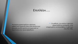 Επιπλέον…..
• Ανεπαρκής χαρακτηρίζεται η φοίτηση
μαθητή που σημείωσε πάνω από πενήντα (50)
απουσίες και δεν εμπίπτει σε καμία από τις
περιπτώσεις που προαναφέρθηκαν.
• Οι μαθητές, των οποίων η φοίτηση
χαρακτηρίζεται ανεπαρκής, είναι
υποχρεωμένοι να επαναλάβουν τη φοίτηση
στην ίδια τάξη.
 