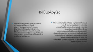 Βαθμολογίες
• α) η επίτευξη γενικού βαθμού ίσου ή
ανώτερου του δέκα (10) και
β) Μ.Ο. προφορικής και γραπτής
βαθμολογίας σε Ελληνική γλώσσα,
Μαθηματικά τουλάχιστον δέκα (10) και
τουλάχιστον οκτώ (8) σε καθένα από τα
υπόλοιπα μαθήματα.
• Όταν μαθητής δεν πληροί τις προϋποθέσεις α'
και β' του προηγούμενου εδαφίου
επαναλαμβάνει τη φοίτηση, ενώ όταν δεν
πληροί την προϋπόθεση β' του
προηγούμενου εδαφίου, κατά διακριτό ή
διακριτά γνωστικά αντικείμενα μαθημάτων ή
στα υπόλοιπα μαθήματα, παραπέμπεται σε
επανεξέταση σε αυτό ή σε αυτά και
προάγεται ή επαναλαμβάνει τη φοίτηση κατά
τα οριζόμενα ως άνω.
 
