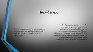 Παράδειγμα..
• Μαθητής έχει μέσο όρο 10 στην Α τάξη του
λυκείου όμως στα μαθηματικά έχει 9. Ο
μαθητής αυτός θα επανεξεταστεί το
Σεπτέμβριο.
• Μαθητής με μέσο όρο 12 στηνΑ τάξη
προάγεται ακόμα και αν έχει κάποια
μαθήματα κάτω από τη βάση με την
προϋπόθεση μαθηματικά και ελληνική
γλώσσα να έχει 10 και πάνω. Για παράδειγμα
αν έχει 9 στην Ιστορία ή στα Θρησκευτικά και
8 στα Αγγλικά προάγεται καθώς για τα
μαθήματα αυτά απαιτείται τουλάχιστον 8
 
