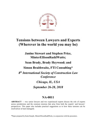 Tensions between Lawyers and Experts
(Wherever in the world you may be)
Janine Stewart and Stephen Price,
MinterEllisonRuddWatts;
Sean Brady, Brady Heywood; and
Simon Braithwaite, FTI Consulting*
8th
International Society of Construction Law
Conference
Chicago, IL, USA
September 26-28, 2018
NA-0011
ABSTRACT — two senior lawyers and two experienced experts discuss the role of experts
across jurisdictions and the common tensions that arise from both the experts’ and lawyers’
perspectives. This paper also includes practical suggestions as to how these tensions can be
resolved (or at least managed).
*Paper prepared by Katie Karpik, MinterEllisonRuddWatts, in conjunction with the presenters.
 