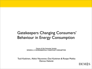 •   Gatekeepers Changing Consumers’
    Behaviour in Energy Consumption

•                          Future of the Consumer Society
•            SESSION A.3: ENVIRONMENTALLY SIGNIFICANT CONSUMPTION




•   Tuuli Kaskinen, Aleksi Neuvonen, Outi Kuittinen & Roope Mokka
•                           Demos Helsinki
 