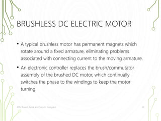 BRUSHLESS DC ELECTRIC MOTOR 
• A typical brushless motor has permanent magnets which 
rotate around a fixed armature, eliminating problems 
associated with connecting current to the moving armature. 
• An electronic controller replaces the brush/commutator 
assembly of the brushed DC motor, which continually 
switches the phase to the windings to keep the motor 
turning. 
ARM Based Aerial and Terrain Navigator 20 
 