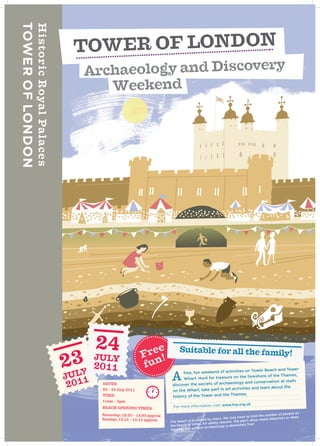 TOWE R OF LONDON
Archaeo logy and Discovery
   Weekend




                       ree
                      F !
                                        Suitable for all the family!
                      fun                                                 on Tower Beach and Tower
                                         free, fun weekend of activities

  DATES:
                                    A     Wharf. Hunt for treasure on the
                                    discover the secrets of archae
                                                                            foreshore of the Thames,
                                                                   ology and conservation at sta
                                                                                                  lls
                                                                   activities and learn about the
  23 – 24 July 2011                 on the Wharf, take part in art
                                                                  Thames.
  TIME:                             history of the Tower and the
  11am – 4pm
                                                                  w.hrp.org.uk
  BEACH OPENING TIMES:              For more information visit: ww

  Saturday; 12:30 – 14:30 approx                                                                     ber of people on
                                                                                    to limit the num
  Sunday; 13:15 – 15:15 approx                        ssed by stai rs. We may have           metal detector
                                                                                                            s or deep
                                   Th e beach is acce                 asons. We don’t allow
                                                    es, for safety re
                                   the beach at tim                       absolutely fine!
                                            but surface  archaeology is
                                   digging,
 