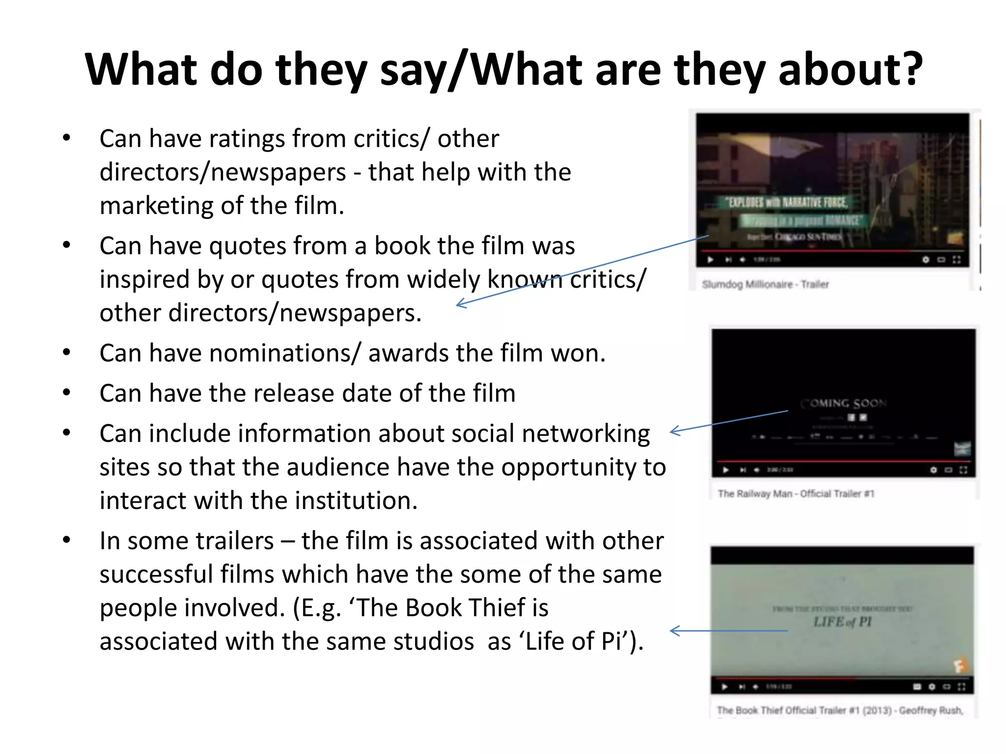 What do they say/What are they about?
• Can have ratings from critics/ other
directors/newspapers - that help with the
marketing of the film.
• Can have quotes from a book the film was
inspired by or quotes from widely known critics/
other directors/newspapers.
• Can have nominations/ awards the film won.
• Can have the release date of the film
• Can include information about social networking
sites so that the audience have the opportunity to
interact with the institution.
• In some trailers – the film is associated with other
successful films which have the some of the same
people involved. (E.g. ‘The Book Thief is
associated with the same studios as ‘Life of Pi’).
 