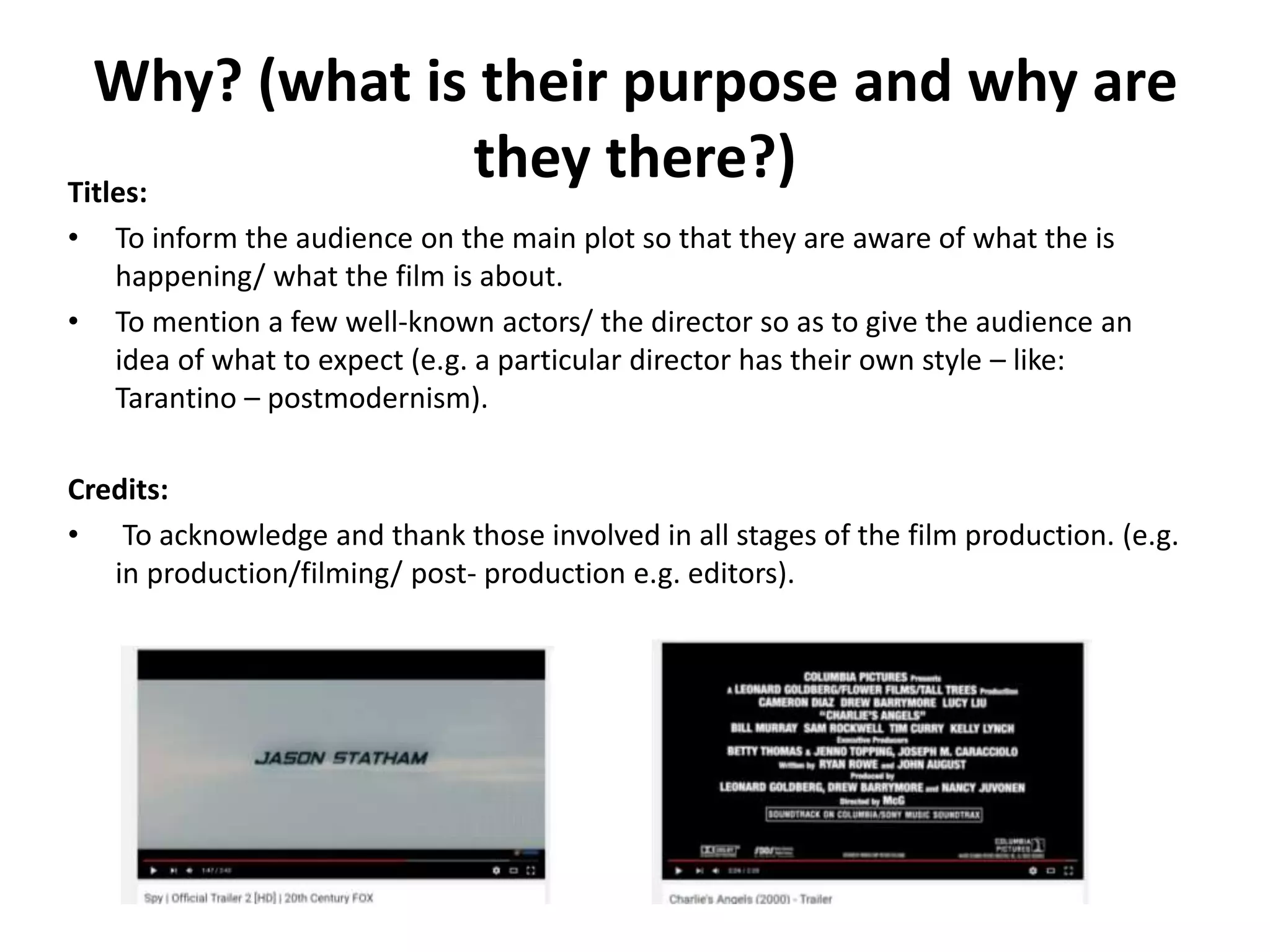 Why? (what is their purpose and why are
they there?)Titles:
• To inform the audience on the main plot so that they are aware of what the is
happening/ what the film is about.
• To mention a few well-known actors/ the director so as to give the audience an
idea of what to expect (e.g. a particular director has their own style – like:
Tarantino – postmodernism).
Credits:
• To acknowledge and thank those involved in all stages of the film production. (e.g.
in production/filming/ post- production e.g. editors).
 