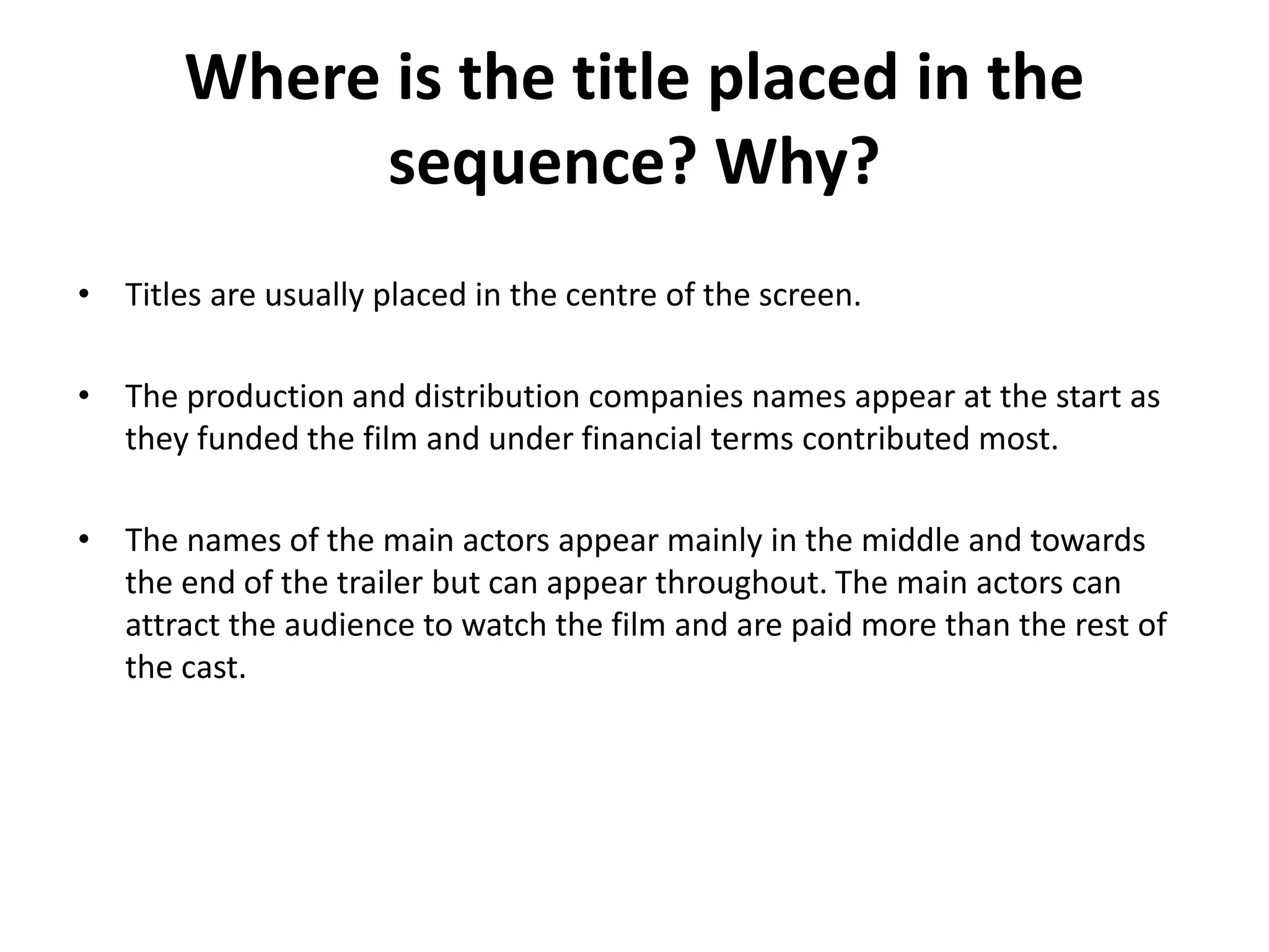 Where is the title placed in the
sequence? Why?
• Titles are usually placed in the centre of the screen.
• The production and distribution companies names appear at the start as
they funded the film and under financial terms contributed most.
• The names of the main actors appear mainly in the middle and towards
the end of the trailer but can appear throughout. The main actors can
attract the audience to watch the film and are paid more than the rest of
the cast.
 