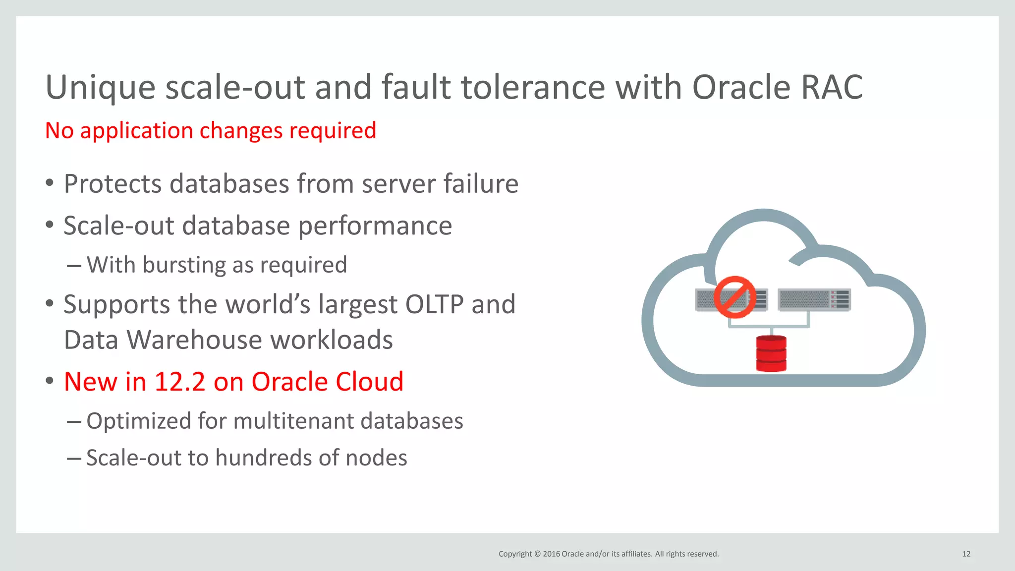Copyright © 2016 Oracle and/or its affiliates. All rights reserved.
Unique scale-out and fault tolerance with Oracle RAC
No application changes required
• Protects databases from server failure
• Scale-out database performance
– With bursting as required
• Supports the world’s largest OLTP and
Data Warehouse workloads
• New in 12.2 on Oracle Cloud
– Optimized for multitenant databases
– Scale-out to hundreds of nodes
12
 
