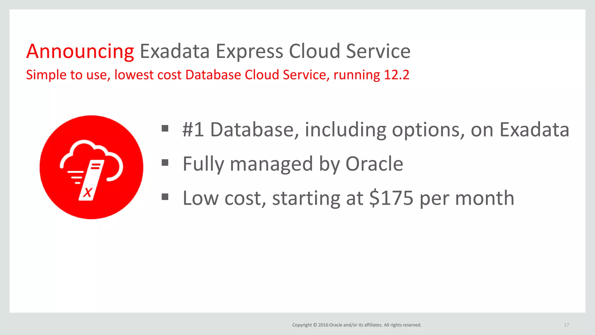 Copyright © 2016 Oracle and/or its affiliates. All rights reserved.
Announcing Exadata Express Cloud Service
 #1 Database, including options, on Exadata
 Fully managed by Oracle
 Low cost, starting at $175 per month
17
Simple to use, lowest cost Database Cloud Service, running 12.2
 