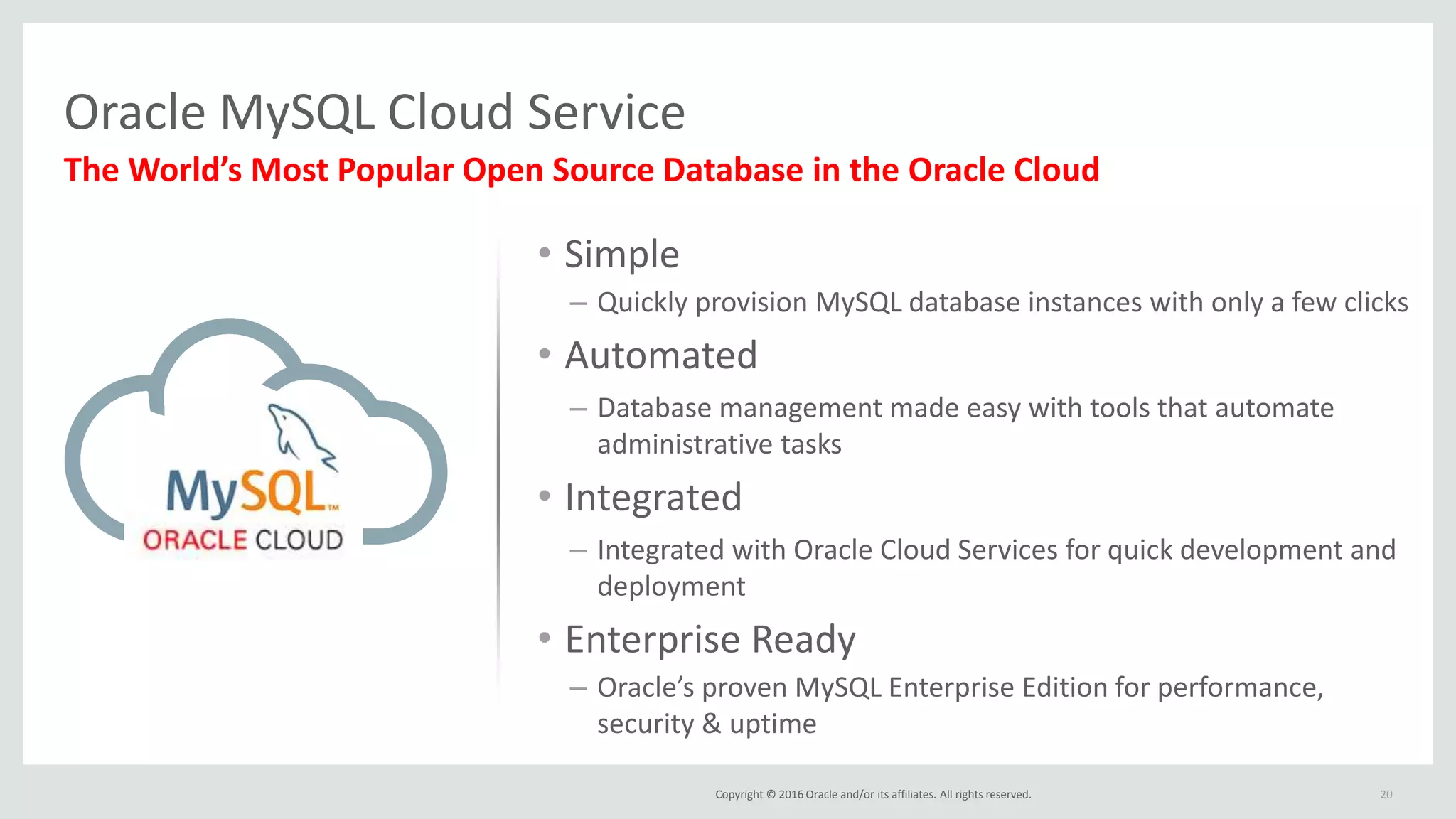Copyright © 2016 Oracle and/or its affiliates. All rights reserved.
Oracle MySQL Cloud Service
20
The World’s Most Popular Open Source Database in the Oracle Cloud
• Simple
– Quickly provision MySQL database instances with only a few clicks
• Automated
– Database management made easy with tools that automate
administrative tasks
• Integrated
– Integrated with Oracle Cloud Services for quick development and
deployment
• Enterprise Ready
– Oracle’s proven MySQL Enterprise Edition for performance,
security & uptime
 