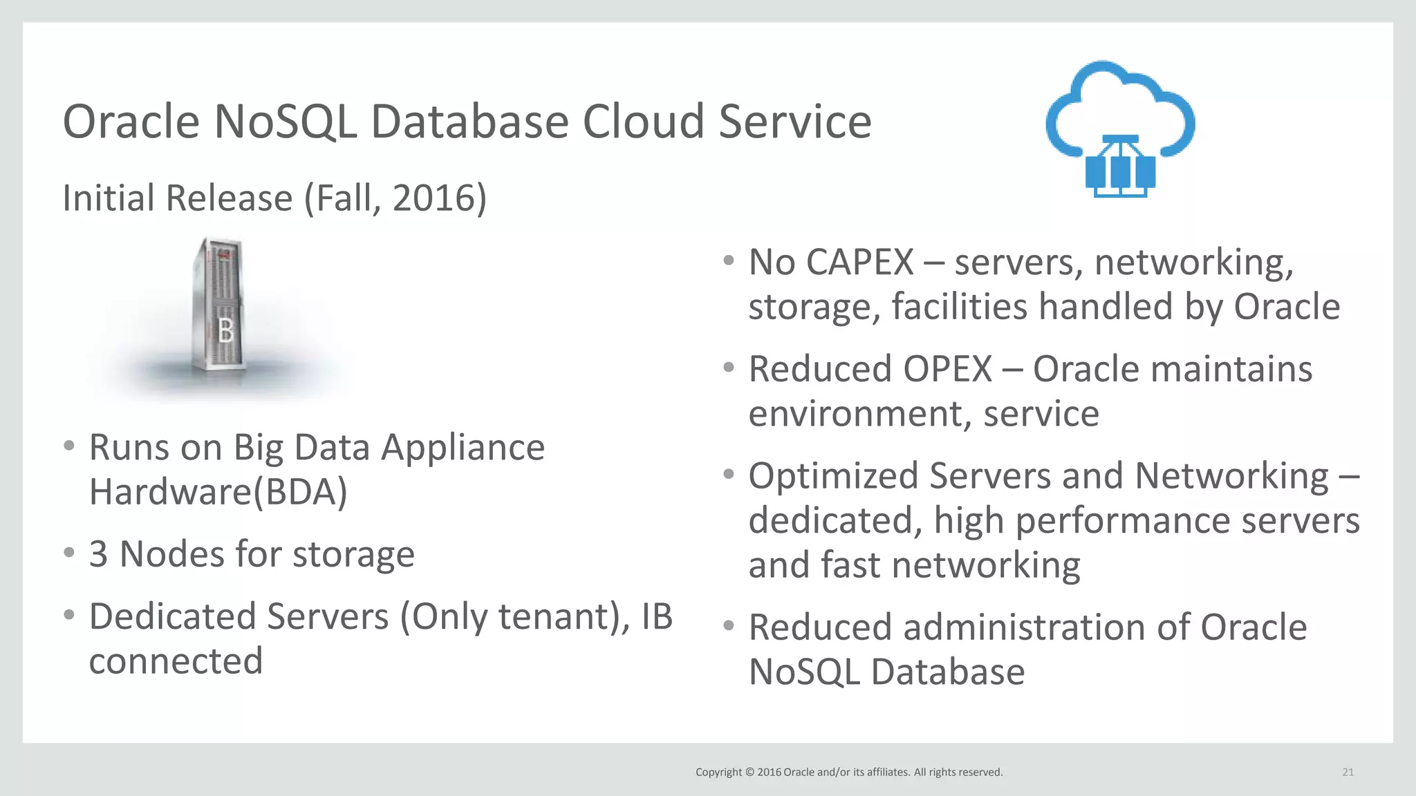 Copyright © 2016 Oracle and/or its affiliates. All rights reserved.
Oracle NoSQL Database Cloud Service
Initial Release (Fall, 2016)
• Runs on Big Data Appliance
Hardware(BDA)
• 3 Nodes for storage
• Dedicated Servers (Only tenant), IB
connected
21
• No CAPEX – servers, networking,
storage, facilities handled by Oracle
• Reduced OPEX – Oracle maintains
environment, service
• Optimized Servers and Networking –
dedicated, high performance servers
and fast networking
• Reduced administration of Oracle
NoSQL Database
 