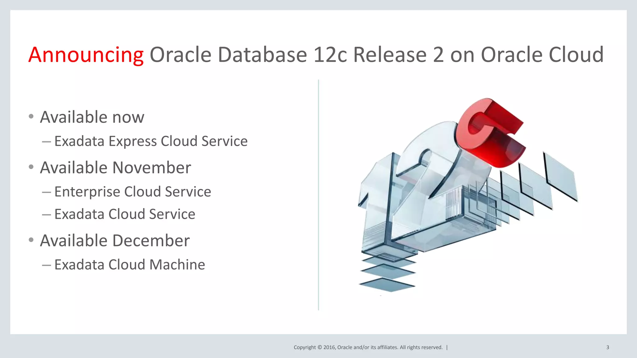 Copyright © 2016, Oracle and/or its affiliates. All rights reserved. |
• Available now
– Exadata Express Cloud Service
• Available November
– Enterprise Cloud Service
– Exadata Cloud Service
• Available December
– Exadata Cloud Machine
3
Announcing Oracle Database 12c Release 2 on Oracle Cloud
 