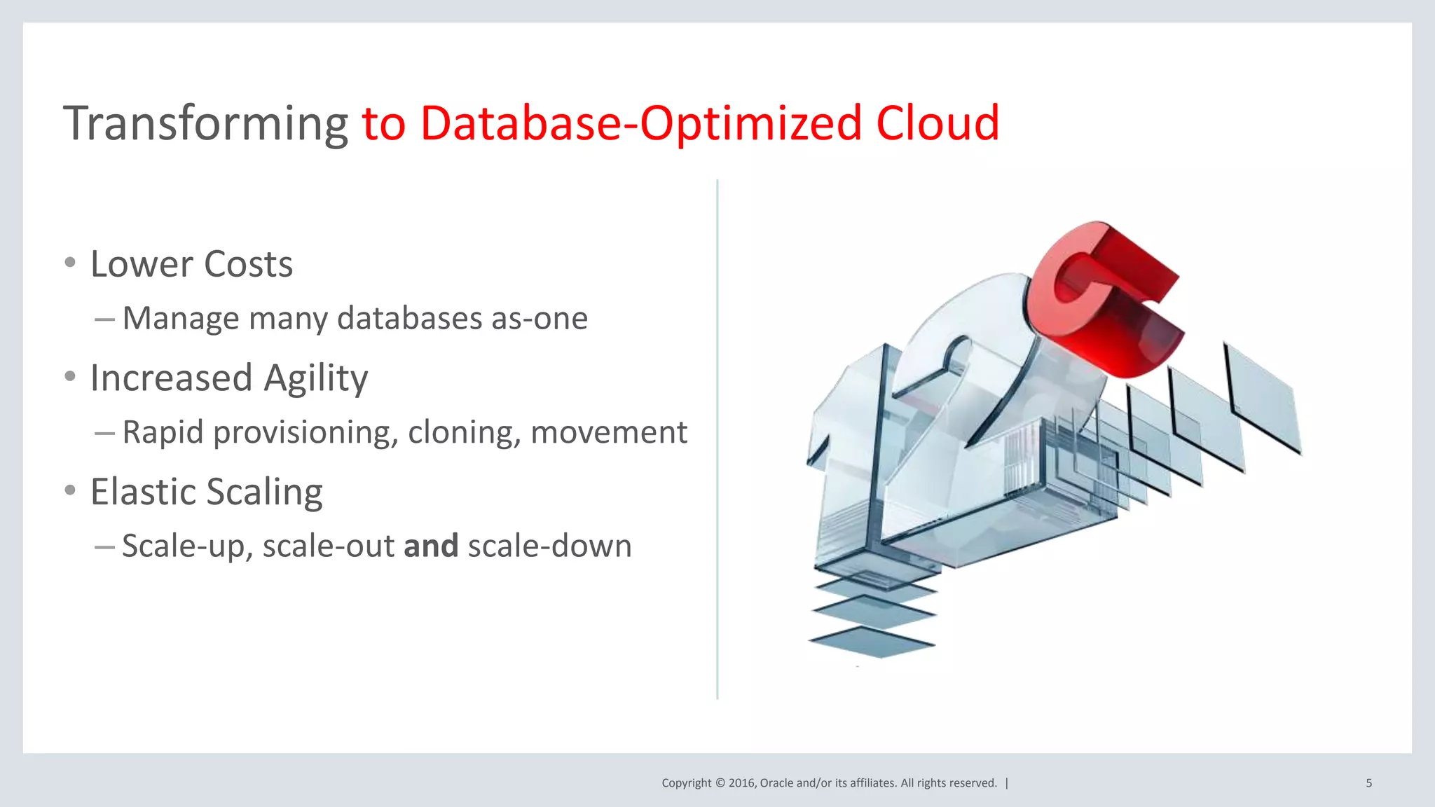 Copyright © 2016, Oracle and/or its affiliates. All rights reserved. |
• Lower Costs
– Manage many databases as-one
• Increased Agility
– Rapid provisioning, cloning, movement
• Elastic Scaling
– Scale-up, scale-out and scale-down
5
Transforming to Database-Optimized Cloud
 