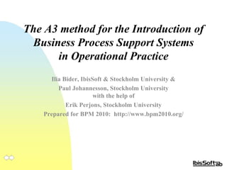 The A3 method for the Introduction of Business Process Support Systems in Operational Practice Ilia Bider, IbisSoft & Stockholm  University  & Paul Johannesson, Stockholm  University with the help of Erik Perjons, Stockholm  University Prepared for BPM 2010:  http://www.bpm2010.org/ 