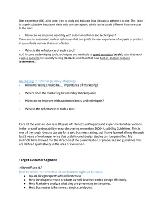 User experience (UX), at its core, tries to study and evaluate how pleasant a website is to use. This factor
is largely subjective because it deals with user perception, which can be vastly different from one user
to the next.
- How can we improve usability withautomated tools and techniques?
There are not automated tools or techniques that can justify the user experience of any web or product
in quantifiable manner that exist of today.
- What is the reflectance of such a tool?
AUE focuses on developing tools, techniques and methods to speed evaluation (rapid), tools that reach
a wider audience for usability testing (remote), and tools that have built-in analyses features
(automated).
marketing (Customer Journey Mapping).
- How marketing should be.... importance of marketing?
- Where does the marketing lies in today’ marketplace?
- How can we improve withautomated tools and techniques?
- What is the reflectance of such a tool?
Core of the Venture idea is a 30 years of Intellectual Property and experimental observations
in the area of Web usability researchcovering more than 5000+ Usabillity Guidelines. This is
one of the tough ideas to pursue for a web business setting, but I have learned all way through
last 5 years of work experience that usability and designstudies can be quantified. My
instincts have showed me the directionof the quantification of processes and guidelines that
are defined qualitatively in the area of evaluation.
Target Customer Segment
Who will use it?
Help to create the corrective UI and build the right UX for users.
● UX-UI-Designexperts who will extensive
● Help Developers create products as well test their coded designefficiently.
● Help Marketers analyze what they are presenting to the users.
● Help Businesses take more strategic standpoint.
 