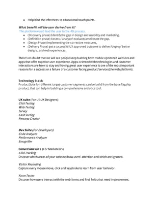 ● Help bind the inferences to educational touch points.
What benefit will the user derive from it?
The platform would lead the user to the 4D process.
● (Discovery phase) Identify the gap in designand usability and marketing,
● (Definition phase) Assess / analyze/ evaluate/amelioratethe gap,
● (DesignPhase) implementing the corrective measures,
● (Delivery Phase) get a successful UX approved outcome to deliver/deploy/ better
designs, and web experiences.
There’s no doubt that we will see people keep building bothmobile optimized websitesand
apps that offer superior user experience. Apps-oriented web technologies and customer
interactions are here to stay and having great user experience is one of the most important
reasons for a success or a failure of a customer facing product/services(the web platform).
Technology Stack:
Product Suite for different target customer segments can be build from the base flagship
product, that can help in building a comprehensive analytics tool.
UX suite (For UI-UX Designers)
Click Testing
Web Testing
Survey
Card Sorting
Persona Creator
Dev Suite (For Developers)
Code Analyzer
Performance Analyzer
Emogrifier
Conversion suite (For Marketeers)
Click Tracking
Discover which areas of your website draw users' attentionand which are ignored.
Visitor Recording
Capture every mouse move, click and keystroke to learn from user behavior.
Form Tester
Discover how users interact with the web forms and find fields that need improvement.
 