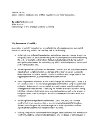 Feedback Form
Gather customer feedback online and find ways to increase visitor satisfaction.
Biz suite (For Businesses)
Make a connect
StackExchange in area of Design-Usability-Marketing
Why Automation of Usability:
Automationof usability evaluationhas several potential advantages over non-automated
evaluation,and the way it affects the usability, such as the following.
● Reducing the cost ofusability evaluation. Methods that automate capture, analysis, or
critique activities candecrease the time spent on usability evaluationand consequently
the cost. For example, software tools that automatically log events during usability
testing eliminate the need for manual logging, which can typically take up a substantial
portionof evaluationtime.
● Increasing consistency of the errors uncovered. Insome cases it is possible to develop
models oftask completionwithin an interface, and software tools canconsistently
detect deviations from these models. It is also possible to detect usage patterns that
suggest possible errors, suchas immediate task cancellation.
● Predicting time and error costs across anentire design. As previously dis- cussed, it is
not always possible to assessevery single aspect ofan interface using non-automated
evaluation. Software tools, suchas analytical models, make it possible to widenthe
coverage ofevaluated features. —Reducing the need for evaluationexpertise among
individual evaluators. Automating some aspects ofevaluation, such as the analysis or
critique activities,could aid designers who do not have expertise in those aspects of
evaluation.
● Increasing the coverage ofevaluated features. Due to time, cost, and resource
constraints, it is not always possible to assess every single aspect ofaninterface.
Software tools that generate plausible usage traces make it possible to evaluate
aspects ofinterfaces that may not otherwise be assessed.
● Enabling comparisons betweenalternative designs. Because oftime, cost, and resource
constraints, usability evaluations typically assess only one designor a small subset of
 